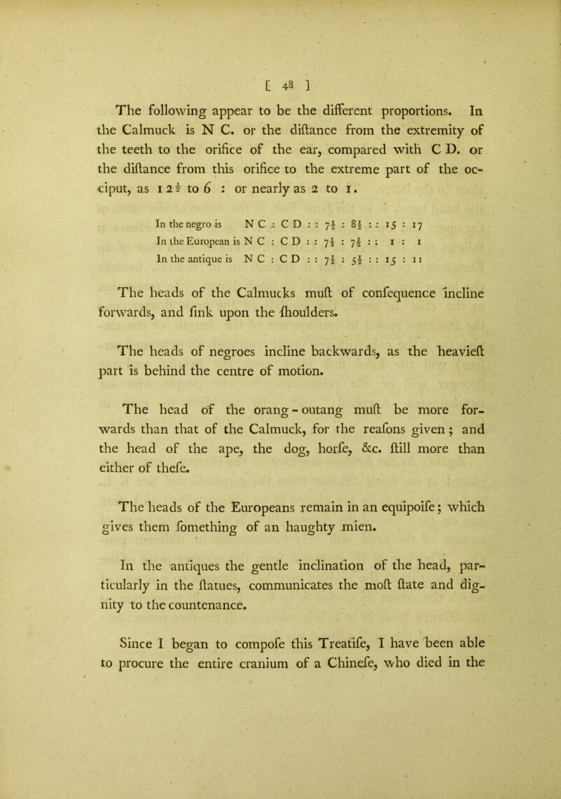 [ 43 ] The following appear to be the different proportions. In the Calmuck is N C. or the diflance from the extremity of the teeth to the orifice of the ear, compared with C D. or the diflance from this orifice to the extreme part of the oc- ciput, as i 2i to 6 : or nearly as 2 to i. In the negro is NC ; CD : 7i - 8| :; 15 : J7 In the European is N C : CD : 7i : 7i : - 1 : i In the antique is N C : C D : li • Si :: 15 : 11 The heads of the Calmucks mud of confequence incline forwards, and fink upon the fhoulders. The heads of negroes incline backwards, as the heavied part is behind the centre of motion. The head of the orang - outang mud be more for- wards than that of the Calmuck, for the reafons given ; and the head of the ape, the dog, horfe, &c. dill more than either of thefe. The heads of the Europeans remain in an equipoife; which gives them fomething of an haughty mien. In the antiques the gentle inclination of the head, par- ticularly in the datues, communicates the mod date and dig- nity to the countenance. Since I began to compofe this Treatife, I have been able to procure the entire cranium of a Chinefe, who died in the