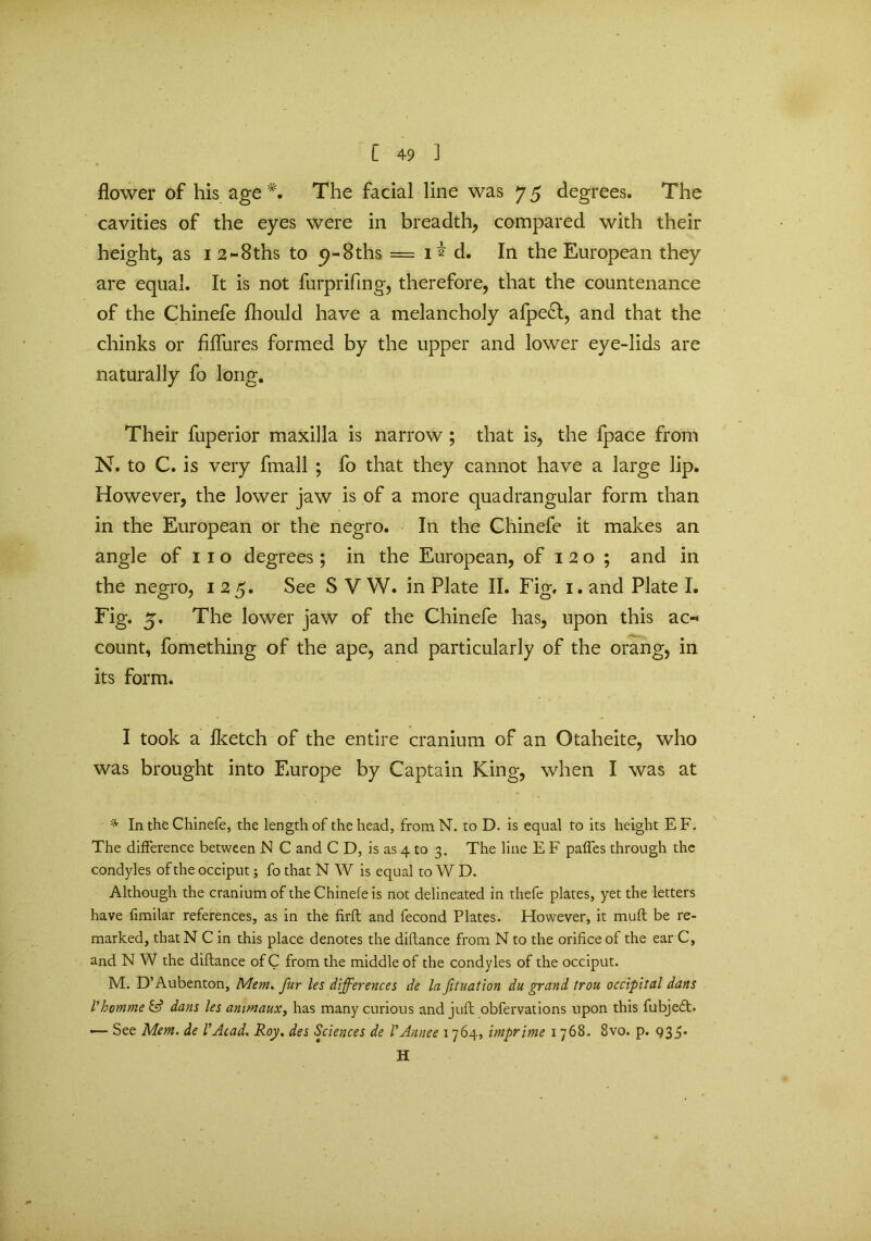 flower of his age The facial line was 7 5 degrees. The cavities of the eyes were in breadth, compared with their height, as I2~8ths to <?-8ths = 1^ d. In the European they are equal. It is not furprifing, therefore, that the countenance of the Chinefe fhould have a melancholy afpe&, and that the chinks or fhfures formed by the upper and lower eye-lids are naturally fo long. Their fuperior maxilla is narrow ; that is, the fpace from N. to C. is very fmall ; fo that they cannot have a large lip. However, the lower jaw is of a more quadrangular form than in the European or the negro. In the Chinefe it makes an angle of 1 1 o degrees ; in the European, of 120; and in the negro, 125. See S V W. in Plate II. Fig. 1. and Plate I. Fig. 5. The lower jaw of the Chinefe has, upon this ac-< count, fomething of the ape, and particularly of the orang, in its form. I took a fketch of the entire cranium of an Otaheite, who was brought into Europe by Captain King, when I was at * In the Chinefe, the length of the head, from N. to D. is equal to its height E F. The difference between N C and C D, is as 4 to 3. The line E F palfes through the condyles of the occiput; fo that N W is equal to W D. Although the cranium of the Chinefe is not delineated in thefe plates, yet the letters have fimilar references, as in the firfl and fecond Plates. However, it muft be re- marked, thatN C in this place denotes the diftance from N to the orifice of the ear C, and N W the diftance of C from the middle of the condyles of the occiput. M. D’Aubenton, Mem. fur les differences de la fituation du grand trou occipital dans VhommelA dans les anunaux, has many curious and juft obfervations upon this fubje<ft. — See Mem. de l’Acad. Roy. des Sciences de VAnnee 1764, imprime 1 768. 8vo. p. 935* H