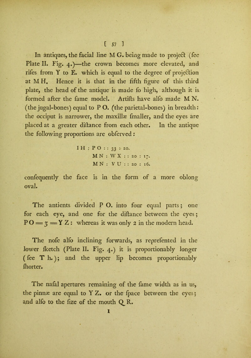 In antiques, the facial line M G. being made to project (fee Plate II. Fig. 4.)—the crown becomes more elevated, and rifes from Y to E. which is equal to the degree of projection at M H. Hence it is that in the fifth figure of this third plate, the head of the antique is made fo high, although it is formed after the fame model. Artifts have alfo made M N. (the jugal-bones) equal to P O. (the parietal-bones) in breadth: the occiput is narrower, the maxillae fmaller, and the eyes are placed at a greater diftance from each other. In the antique the following proportions are obferved : I H : P O : : 33 : 20. M N : WX : : 20 : 17. M N : V U : : 20 ; i6» confequently the face is in the form of a more oblong oval. The antients divided P O. into four equal parts; one for each eye, and one for the diftance between the eyes; P O = 5 = Y Z : whereas it was only 2 in the modern head. The nofe alfo inclining forwards, as reprefented in the lower fketch (Plate II. Fig. 4.) it is proportionably longer (fee T L); and the upper lip becomes proportionably fhorter. The nafal apertures remaining of the fame width as in us, the pinnae are equal to Y Z. or the fpace between the eyes; a,nd alfo to the fize of the mouth Q^R. 1