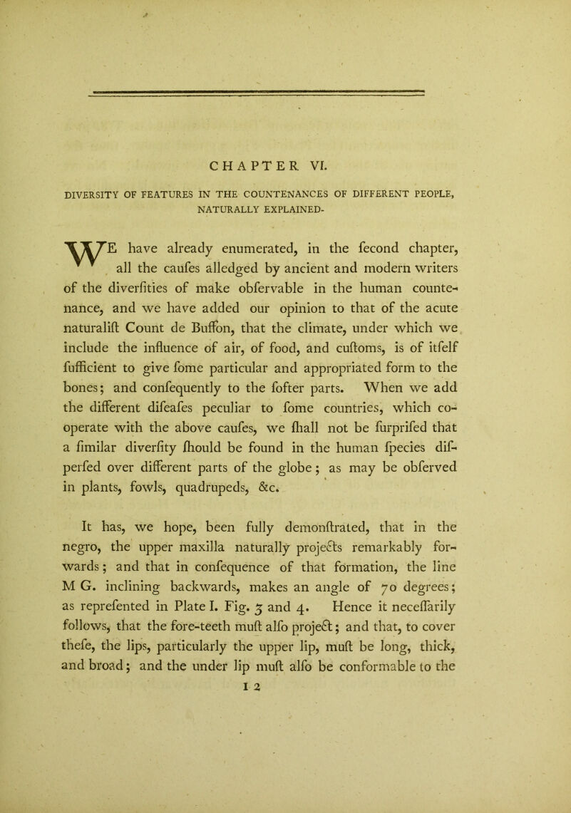 CHAPTER. VI. DIVERSITY OF FEATURES IN THE COUNTENANCES OF DIFFERENT PEOPLE, NATURALLY EXPLAINED- TTTE have already enumerated, in the fecond chapter, ~ all the caufes alledged by ancient and modern writers of the diverfities of make obfervable in the human counte- nance, and we have added our opinion to that of the acute naturalift Count de Buffon, that the climate, under which we include the influence of air, of food, and cuftoms, is of itfelf fufficient to give fome particular and appropriated form to the bones; and confequently to the fofter parts. When we add the different difeafes peculiar to fome countries, which co- operate with the above caufes, we (hall not be furprifed that a fimilar diverfity fhould be found in the human fpecies dif- perfed over different parts of the globe; as may be obferved in plants, fowls, quadrupeds, &c. It has, we hope, been fully demonftrated, that in the negro, the upper maxilla naturally projects remarkably for- wards ; and that in confequence of that formation, the line MG. inclining backwards, makes an angle of 70 degrees; as reprefented in Plate I. Fig. 5 and 4. Hence it neceffarily follows, that the fore-teeth muft alfo project; and that, to cover thefe, the lips, particularly the upper lip, muft be long, thick, and broad; and the under lip muft alfo be conformable to the I 2,