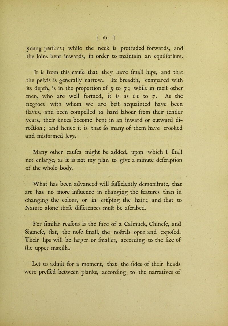 young perfons; while the neck is protruded forwards, and the loins bent inwards, in order to maintain an equilibrium. It is from this caufe that they have fmall hips, and that the pelvis is generally narrow. Its breadth, compared with its depth, is in the proportion of 9 to 7; while in mod other men, who are well formed, it is as 11 to 7. As the negroes with whom we are bed acquainted have been Haves, and been compelled to hard labour from their tender years, their knees become bent in an inward or outward di- rection ; and hence it is that fo many of them have crooked and misformed legs. Many other caufes might be added, upon which I (hall not enlarge, as it is not my plan to give a minute defcription of the whole body. What has been advanced will fufficiently demondrate, that art has no more influence in changing the features than in changing the colour, or in crifping the hair; and that to Nature alone thefe differences mud be afcribed. For fimilar reafons is the face of a Calmuck, Chinefe, and Siamefe, flat, the nofe fmall, the noflrils open and expofed. Their lips will be larger or fmaller, according to the fize of the upper maxilla. Let us admit for a moment, that the Tides of their heads were prefled between planks, according to the narratives of