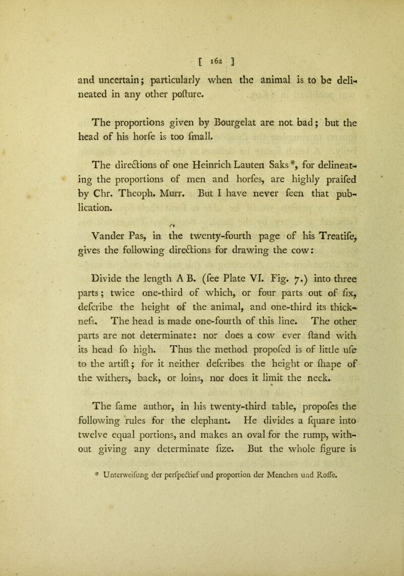 and uncertain; particularly when the animal is to be deli-* neated in any other pofture. The proportions given by Bourgelat are not bad; but the head of his horfe is too fmall. C ■ . ; The directions of one Heinrich Lauten Saks % for delineate ing the proportions of men and horfes, are highly praifed by Chr. Theoph. Murr. But I have never feen that pub-* lication. Vander Pas, in the twenty-fourth page of his Treatife, gives the following directions for drawing the cow: Divide the length A B. (fee Plate VI. Fig. y.) into three parts; twice one-third of which, or four parts out of fix, defcribe the height of the animal, and one-third its thick- nefs. The head is made one-fourth of this line. The other parts are not determinate: nor does a cow ever hand with its head fo high. Thus the method propofed is of little ufe to the artift; for it neither defcribes the height or fliape of the withers, back, or loins, nor does it limit the neck. The fame author, in his twenty-third table, propofes the following rules for the elephant. He divides a fquare into twelve equal portions, and makes an oval for the rump, with- out giving any determinate fize. But the whole figure is Unterweifung der perfpedtief und proportion der Menchen und Roffe.