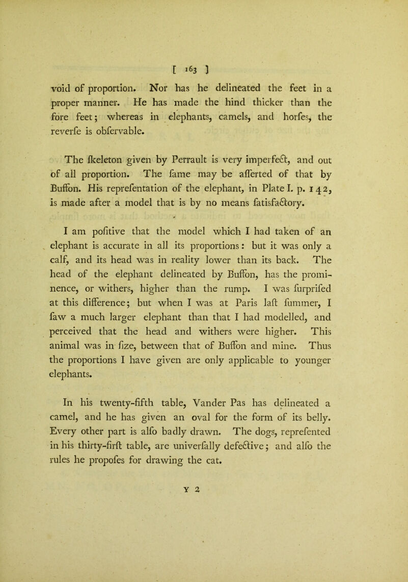 [ ^3 ) void of proportion. Nor has he delineated the feet in a proper manner. He has made the hind thicker than the fore feet; whereas in elephants, camels, and horfes, the reverfe is obfervable. The fkeleton given by Perrault is very imperfect, and out of all proportion. The fame may be afferted of that by Buffon. His reprefentation of the elephant, in Plate I. p. 142, is made after a model that is by no means fatisfa&ory. r I am pofitive that the model which I had taken of an elephant is accurate in all its proportions: but it was only a calf, and its head was in reality lower than its back. The head of the elephant delineated by Buffon, has the promi- nence, or withers, higher than the rump. I was furprifed at this difference; but when I was at Paris laft furnmer, I faw a much larger elephant than that I had modelled, and perceived that the head and withers were higher. This animal was in fize, between that of Buffon and mine. Thus the proportions I have given are only applicable to younger elephants. In his twenty-fifth table, Vander Pas has delineated a camel, and he has given an oval for the form of its belly. Every other part is alfo badly drawn. The dogs, reprefented in his thirty-f rft table, are univerfally defective; and alfo the rules he propofes for drawing the cat.