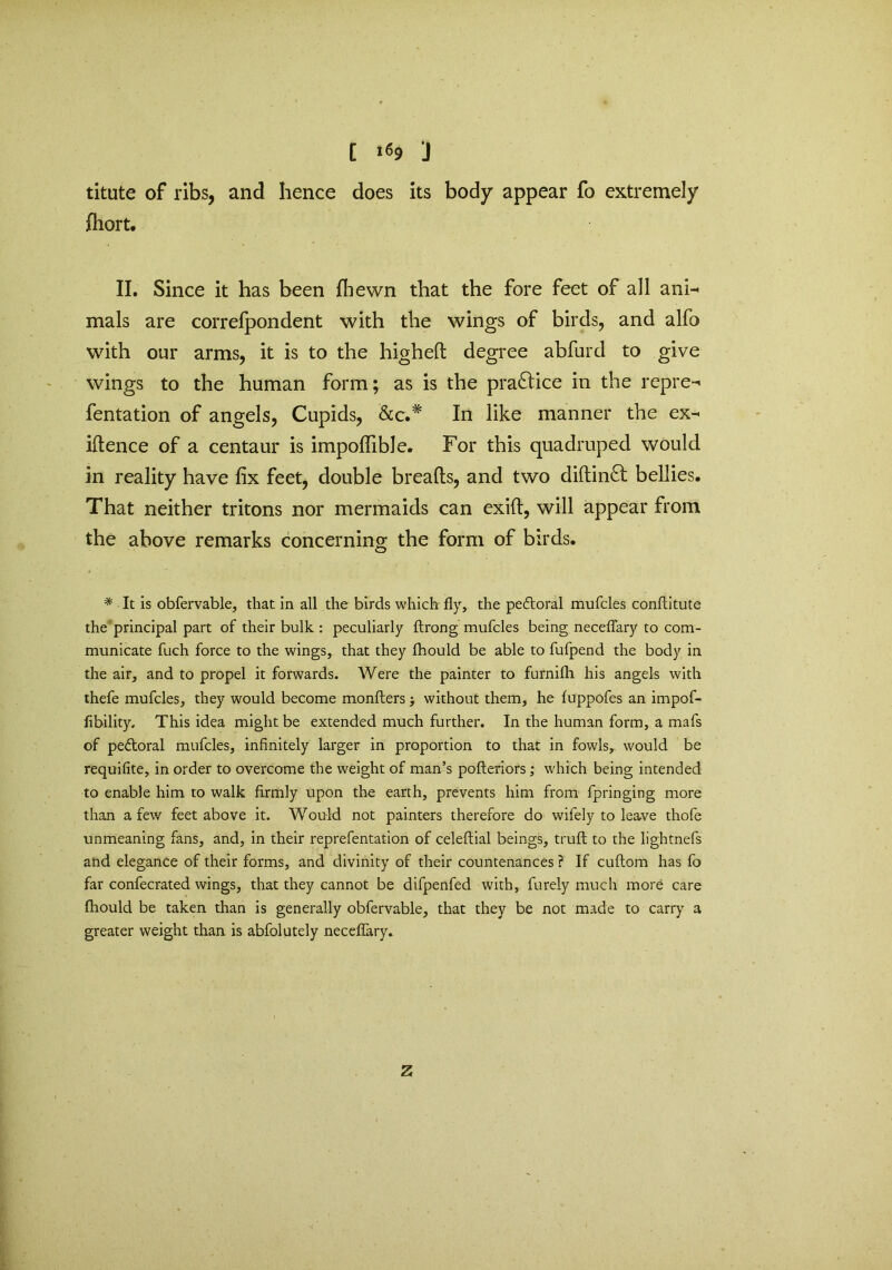 [ i«9 J titute of ribs, and hence does its body appear fo extremely fiiort. II. Since it has been fhewn that the fore feet of all ani- mals are correfpondent with the wings of birds, and alfo with our arms, it is to the higheft degree abfurd to give wings to the human form; as is the practice in the repre- fentation of angels, Cupids, &c.# In like manner the ex- igence of a centaur is impoflible. For this quadruped would in reality have fix feet, double breads, and two diftinft bellies. That neither tritons nor mermaids can exift, will appear from the above remarks concerning the form of birds. * It is obfervable, that in all the birds which fly, the pedtoral mufcles conftitute the principal part of their bulk : peculiarly ftrong mufcles being neceflary to com- municate fuch force to the wings, that they fhould be able to fufpend the body in the air, and to propel it forwards. Were the painter to furnifli his angels with thefe mufcles, they would become monfters; without them, he fuppofes an impof- fibility. This idea might be extended much further. In the human form, a mafs of pe&oral mufcles, infinitely larger in proportion to that in fowls, would be requifite, in order to overcome the weight of man’s pofteriors; which being intended to enable him to walk firmly upon the earth, prevents him from fpringing more than a few feet above it. Would not painters therefore do wifely to leave thofe unmeaning fans, and, in their reprefentation of celeftial beings, truft to the lightnefs and elegance of their forms, and divinity of their countenances ? If cuftom has fo far confecrated wings, that they cannot be difpenfed with, furely much more care fhould be taken than is generally obfervable, that they be not made to carry a greater weight than is abfolutely neceflary* Z