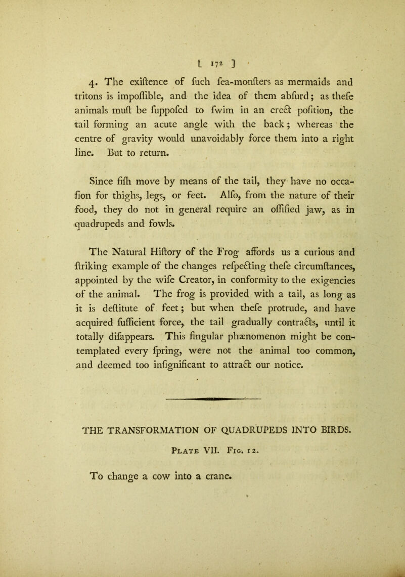 4. The exiftence of fuch fea-monfters as mermaids and tritons is impoffible, and the idea of them abfurd; as thefe animals muft be fuppofed to fwim in an ere£l pofition, the tail forming an acute angle with the back; whereas the centre of gravity would unavoidably force them into a right line. But to return. Since fifli move by means of the tail, they have no occa- fion for thighs, legs, or feet. Alfo, from the nature of their food, they do not in general require an oflified jaw, as in quadrupeds and fowls. The Natural Hiflory of the Frog affords us a curious and fir iking example of the changes refpefting thefe circumtlances, appointed by the wife Creator, in conformity to the exigencies of the animal. The frog is provided with a tail, as long as it is deflitute of feet; but when thefe protrude, and have acquired fufficient force, the tail gradually contrails, until it totally difappears. This fingular phenomenon might be con~ templated every fpring, were not the animal too common, and deemed too infjgnificant to attract our notice. THE TRANSFORMATION OF QUADRUPEDS INTO BIRDS. Plate VII. Fig. 12. To change a cow into a crane*