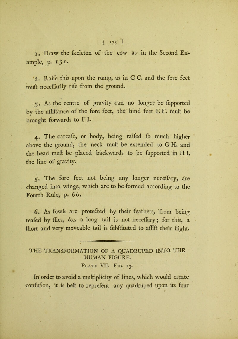 [ *73 3 i. Draw the fkeleton of the cow as in the Second Ex^ ample, p. 15 1 • '2. Raife this upon the rump, as in G C. and the fore feet mull neceflarily rife from the ground. 5. As the centre of gravity can no longer be fupported by the afliftance of the fore feet, the hind feet E F. mud be brought forwards to F I. 4. The carcafe, or body, being raifed fo much higher above the ground, the neck mud be extended to G H. and the head mud be placed backwards to be fupported in H I. the line of gravity. 5. The fore feet not being any longer necefiary, are changed into wings, which are to be formed according to the Fourth Rule, p. 66. 6. As fowls are prote&ed by their feathers, from being teafed by flies, &c. a long tail is not neceflary; for this, a fhort and very moveable tail is fubftituted to aflifl; their flight. THE TRANSFORMATION OF A QUADRUPED INTO THE HUMAN FIGURE. Plate VII. Fig. 13. In order to avoid a multiplicity of lines, which would create confufion, it is bed to reprefent any quadruped upon its four