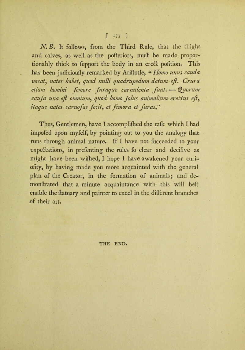 N. B. It follows, from the Third Rule, that the thighs and calves, as well as the poderiors, muft be made propor- tionally thick to fupport the body in an eredc pofition. This has been judicioufly remarked by Aridotle, “ Homo unus cauda vacate nates habet, quod nulli quadrupedum datum eft. Crura etiam homini femore furaque carnulenta funt, — Quorum caufa una eft omnium, quod homo Jolus animalium ere5lus eft9 itaque nates carnofas fecit, et femora et fur as C Thus, Gentlemen, have I accompliflhed the talk which I had impofed upon myfelf, by pointing out to you the analogy that runs through animal nature. If I have not fucceeded to your expeditions, in prefenting the rules fo clear and decifive as might have been wifhed, I hope I have awakened your curi- ofity, by having made you more acquainted with the general plan of the Creator, in the formation of animals; and de- monftrated that a minute acquaintance with this will bed enable the datuary and painter to excel in the different branches of their art. THE END.