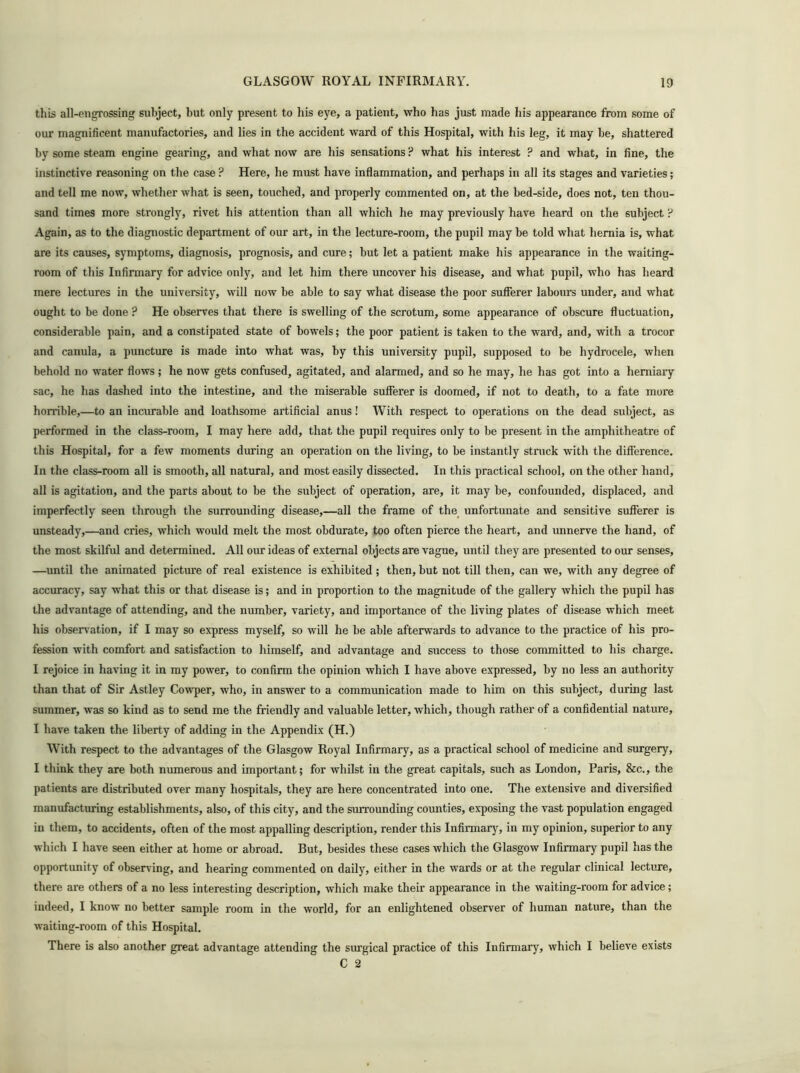 this all-engrossing subject, but only present to his eye, a patient, who has just made his appearance from some of our magnificent manufactories, and lies in the accident ward of this Hospital, with his leg, it may be, shattered by some steam engine gearing, and what now are his sensations ? what his interest ? and what, in fine, the instinctive reasoning on the case ? Here, he must have inflammation, and perhaps in all its stages and varieties; and tell me now, whether what is seen, touched, and properly commented on, at the bed-side, does not, ten thou- sand times more strongly, rivet his attention than all which he may previously have heard on the subject ? Again, as to the diagnostic department of our art, in the lecture-room, the pupil may be told what hernia is, what are its causes, symptoms, diagnosis, prognosis, and cure; but let a patient make his appearance in the waiting- room of this Infirmary for advice only, and let him there uncover his disease, and what pupil, who has heard mere lectures in the university, will now be able to say what disease the poor sufferer labours under, and what ought to be done ? He observes that there is swelling of the scrotum, some appearance of obscure fluctuation, considerable pain, and a constipated state of bowels; the poor patient is taken to the ward, and, with a trocor and canula, a puncture is made into what was, by this university pupil, supposed to be hydrocele, when behold no water flows; he now gets confused, agitated, and alarmed, and so he may, he has got into a herniary sac, he has dashed into the intestine, and the miserable sufferer is doomed, if not to death, to a fate more horrible,—to an incurable and loathsome artificial anus! With respect to operations on the dead subject, as performed in the class-room, I may here add, that the pupil requires only to be present in the amphitheatre of this Hospital, for a few moments during an operation on the living, to be instantly struck with the difference. In the class-room all is smooth, all natural, and most easily dissected. In this practical school, on the other hand, all is agitation, and the parts about to be the subject of operation, are, it may be, confounded, displaced, and imperfectly seen through the surrounding disease,—all the frame of the unfortunate and sensitive sufferer is unsteady,—and cries, which would melt the most obdurate, too often pierce the heart, and unnerve the hand, of the most skilful and determined. All our ideas of external objects are vague, until they are presented to our senses, —until the animated picture of real existence is exhibited ; then, but not till then, can we, with any degree of accuracy, say what this or that disease is; and in proportion to the magnitude of the gallery which the pupil has the advantage of attending, and the number, variety, and importance of the living plates of disease which meet his observation, if I may so express myself, so will he be able afterwards to advance to the practice of his pro- fession with comfort and satisfaction to himself, and advantage and success to those committed to his charge. I rejoice in having it in my power, to confirm the opinion which I have above expressed, by no less an authority than that of Sir Astley Cowper, who, in answer to a communication made to him on this subject, during last summer, was so kind as to send me the friendly and valuable letter, which, though rather of a confidential nature, I have taken the liberty of adding in the Appendix (H.) With respect to the advantages of the Glasgow Royal Infirmary, as a practical school of medicine and surgery, I think they are both numerous and important; for whilst in the great capitals, such as London, Paris, &c., the patients are distributed over many hospitals, they are here concentrated into one. The extensive and diversified manufacturing establishments, also, of this city, and the surrounding counties, exposing the vast population engaged in them, to accidents, often of the most appalling description, render this Infirmary, in my opinion, superior to any which I have seen either at home or abroad. But, besides these cases which the Glasgow Infirmary pupil has the opportunity of observing, and hearing commented on daily, either in the wards or at the regular clinical lecture, there are others of a no less interesting description, which make their appearance in the waiting-room for advice; indeed, I know no better sample room in the world, for an enlightened observer of human nature, than the waiting-room of this Hospital. There is also another great advantage attending the surgical practice of this Infirmary, which I believe exists C 2