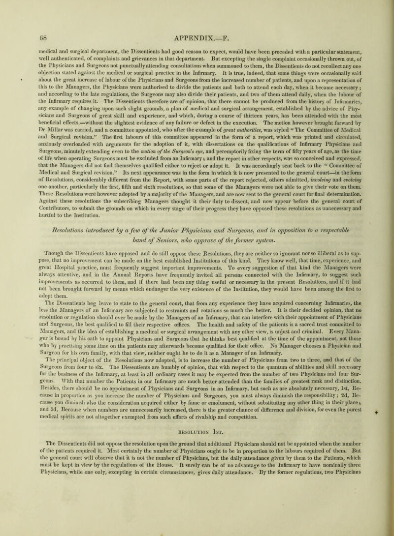 medical and surgical department, the Dissentients had good reason to expect, would have been preceded with a particular statement, well authenticated, of complaints and grievances in that department. But excepting the single complaint occasionally thrown out, of the Physicians and Surgeons not punctually attending consultations when summoned to them, the Dissentients do not recollect any one objection stated against the medical or surgical practice in the Infirmary. It is true, indeed, that some things were occasionally said about the great increase of labour of the Physicians and Surgeons from the increased number of patients, and upon a representation of this to the Managers, the Physicians were authorised to divide the patients and both to attend eacli day, when it became necessary ; and according to the late regulations, the Surgeons may also divide their patients, and two of them attend daily, when the labour of the Infirmary requires it. The Dissentients therefore are of opinion, that there cannot be produced from the history of Infirmaries, any example of changing upon such slight grounds, a plan of medical and surgical arrangement, established by the advice of Phy- sicians and Surgeons of great skill and experience, and which, during a course of thirteen years, has been attended with the most beneficial effects,—without the slightest evidence of any failure or defect in the execution. The motion however brought forward by Dr Millar was carried, and a committee appointed, who after the example of great authorities, was styled “ The Committee of Medical and Surgical revision.” The first labours of this committee appeared in the form of a report, which was printed and circulated, anxiously overloaded with arguments for the adoption of it, with dissertations on the qualifications of Infirmary Physicians and Surgeons, minutely extending even to the motion of the Surgeon's eye, and peremptorily fixing the term of fifty years of age, as the time of life when operating Surgeons must be excluded from an Infirmary; and the report in other respects, was so conceived and expressed, that the Managers did not find themselves qualified either to reject or adopt it. It was accordingly sent back to the “ Committee of Medical and Surgical revision.” Its next appearance was in the form in which it is now presented to the general court—in the form of Resolutions, considerably different from the Report, with some parts of the report rejected, others admitted, involving and evolving one another, particularly the first, fifth and sixth resolutions, so that some of the Managers were not able to give their vote on them. These Resolutions were however adopted by a majority of the Managers, and are now sent to the general court for final determination. Against these resolutions the subscribing Managers thought it their duty to dissent, and now appear before the general court of Contributors, to submit the grounds on which in every stage of their progress they have opposed these resolutions as unnecessary and hurtful to the Institution. Resolutions introduced by a few of the Junior Physicians and Surgeons, and in opposition to a respectable band of Seniors, who approve of the former system. Though the Dissentients have opposed and do still oppose these Resolutions, they are neither so ignorant nor so illiberal as to sup- pose, that no improvement can be made on the best established Institutions of this kind. They know well, that time, experience, and great Hospital practice, must frequently suggest important improvements. To every suggestion of that kind the Managers were always attentive, and in the Annual Reports have frequently invited all persons connected with the Infirmary, to suggest such improvements as occurred to them, and if there had been any thing useful or necessary in the present Resolutions, and if it had not been brought forward by means which endanger the very existence of the Institution, they would have been among the first to adopt them. The Dissentients beg leave to state to the general court, that from any experience they have acquired concerning Infirmaries, the less the Managers of an Infirmary are subjected to restraints and rotations so much the better. It is their decided opinion, that no resolution or regulation should ever be made by the Managers of an Infirmary, that can interfere with their appointment of Physicians and Surgeons, the best qualified to fill their respective offices. The health and safety of the patients is a sacred trust committed to Managers, and the idea of establishing a medical or surgical arrangement with any other view, is unjust and criminal. Every Mana- ger is bound by his oath to appoint Physicians and Surgeons that he thinks best qualified at the time of the appointment, not those who by practising some .time on the patients may afterwards become qualified for their office. No Manager chooses a Physician and Surgeon for his own family, with that view, neither ought he to do it as a Manager of an Infirmary. The principal object of the Resolutions now adopted, is to increase the number of Physicians from two to three, and that of the Surgeons from four to six. The Dissentients are humbly of opinion, that with respect to the quantum of abilities and skill necessary for the business of the Infirmary, at least in all ordinary cases it may be expected from the number of two Physicians and four Sur- geons. With that number the Patients in our Infirmary are much better attended than the families of greatest rank and distinction. Besides, there should be no appointment of Physicians and Surgeons in an Infirmary, but such as are absolutely necessary, 1st, Be- cause in proportion as you increase the number of Physicians and Surgeons, you must always diminish the responsibility; 2d, Be- cause you diminish also the consideration acquired either by fame or emolument, without substituting any other thing in their place; and 3d, Because when numbers are unnecessarily increased, there is the greater chance of difference and division, for even the purest medical spirits are not altogether exempted from such efforts of rivalship and competition. RESOLUTION 1ST. The Dissentients did not oppose the resolution upon the ground that additional Physicians should not be appointed when the number of the patients required it. Most certainly the number of Physicians ought to be in proportion to the labours required of them. But the general court will observe that it is not the number of Physicians, but the daily attendance given by them to the Patients, which must be kept in view by the regulations of the House. It surely can be of no advantage to the Infirmary to have nominally three Physicians, while one only, excepting in certain circumstances, gives daily attendance. By the former regulations, two Physicians