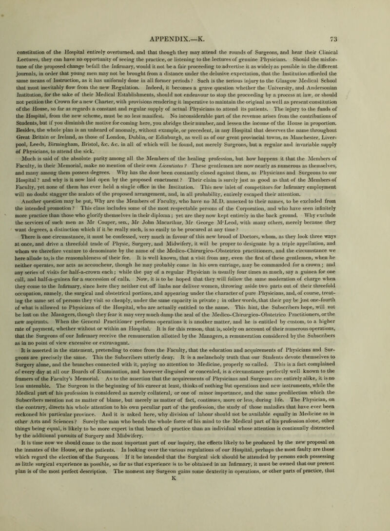 constitution of the Hospital entirely overturned, and that though they may attend the rounds of Surgeons, and hear their Clinical Lectures, they can have no opportunity of seeing the practice, or listening to the lectures of genuine Physicians. Should the misfor- tune of the proposed change befall the Infirmary, would it not be a fair proceeding to advertise it as widely as possible in the different journals, in order that young men may not be brought from a distance under the delusive expectation, that the Institution afforded the same means of Instruction, as it has uniformly done in all former periods? Such is the serious injury to the Glasgow Medical School that must inevitably flow from the new Regulation. Indeed, it becomes a grave question whether the University, and Andersonian Institution, for the sake of their Medical Establishments, should not endeavour to stop the proceeding by a process at law, or should not petition the Crown for a new Charter, with provisions rendering it imperative to maintain the original as well as present constitution of the House, so far as regards a constant and regular supply of actual Physicians to attend its patients. The injury to the funds of the Hospital, from the new scheme, must be no less manifest. No inconsiderable part of the revenue arises from the contributions of Students, but if you diminish the motive for coming here, you abridge their number, and lessen the income of the House in proportion. Besides, the whole plan is an unheard of anomaly, without example, or precedent, in any Hospital that deserves the name throughout Great Britain or Ireland, as those of London, Dublin, or Edinburgh, as well as of our great provincial towns, as Manchester, Liver- pool, Leeds, Birmingham, Bristol, &c. &c. in all of which will be found, not merely Surgeons, but a regular and invariable supply of Physicians, to attend the sick. Much is said of the absolute parity among all the Members of the healing profession, but how happens it that the Members of Faculty, in their Memorial, make no mention of their own Licentiates ? These gentlemen are now nearly as numerous as themselves, and many among them possess degrees. Why has the door been constantly closed against them, as Physicians and Surgeons to our Hospital? and why is it now laid open by the proposed enactment? Their claim is surely just as good as that of the Members of Faculty, yet none of them has ever held a single office in the Institution. This new inlet of competitors for Infirmary employment will no doubt stagger the zealots of the proposed arrangement, and, in all probability, entirely escaped their attention. Another question may be put. Why are the Members of Faculty, who have no M.D. annexed to their names, to be excluded from the intended promotion ? This class includes some of the most respectable persons of the Corporation, and who have seen infinitely more practice than those who glorify themselves in their diploma; yet are they now kept entirely in the back ground. Why exclude the services of such men as Mr Couper, sen., Mr John Macarthur, Mr George M'Leod, with many others, merely because they want degrees, a distinction which if it be really such, is so easily to be procured at any time ? There is one circumstance, it must be confessed, very much in favour of this new brood of Doctors, whom, as they look three ways at once, and drive a threefold trade of Physic, Surgery, and Midwifery, it will be proper to designate by a triple appellation, and whom we therefore, venture to denominate by the name of the Medico-Chirurgico-Obstetrico practitioners, and the circumstance we here allude to, is the reasonableness of their fee. It is well known, that a visit from any, even the first of these gentlemen, when he neither operates, nor acts as accoucheur, though he may probably come in his own carriage, may be commanded for a crown ; and any series of visits for half-a-crown each; while the pay of a regular Physician is usually four times as much, say a guinea for one call, and half-a-guinea for a succession of calls. Now, it is to be hoped that they will follow the same moderation of charge when they come to the Infirmary, since here they neither cut off limbs nor deliver women, throwing aside two parts out of their threefold occupation, namely, the surgical and obstetrical portions, and appearing under the character of pure Physicians, and, of course, treat- ing the same set of persons they visit so cheaply, under the same capacity in private ; in other words, that their pay be just one-fourth of what is allowed to Physicians of the Hospital, who are actually entitled to the name. This hint, the Subscribers hope, will not be lost on the Managers, though they fear it may very much damp the zeal of the Medico-Chirurgico-Obstetrico Practitioners, or the new aspirants. When the General Practitioner performs operations it is another matter, and he is entitled by custom, to a higher rate of payment, whether without or within an Hospital. It is for this reason, that is, solely on account of their numerous operations, that the Surgeons of our Infirmary receive the remuneration allotted by the Managers, a remuneration considered by the Subscribers as in no point of view excessive or extravagant. It is asserted in the statement, pretending to come from the Faculty, that the education and acquirements of Physicians and Sur- geons are precisely the same. This the Subscribers utterly deny. It is a melancholy truth that our Students devote themselves to Surgery alone, and the branches connected with it, paying no attention to Medicine, properly so called. This is a fact complained of every day at all our Boards of Examination, and however disguised or concealed, is a circumstance perfectly well known to the framers of the Faculty’s Memorial. As to the assertion that the acquirements of Physicians and Surgeons are entirely alike, it is no less untenable. The Surgeon in the beginning of his career at least, thinks of nothing but operations and new instruments, while the Medical part of his profession is considered as merely collateral, or one of minor importance, and the same predilection which the Subscribers mention not as matter of blame, but merely as matter of fact, continues, more or less, during life. The Physician, on the contrary, directs his whole attention to his own peculiar part of the profession, the study of those maladies that have ever been reckoned his particular province. And it is asked here, why division of labour should not be available equally in Medicine as in other Arts and Sciences? Surely the man who bends the whole force of his mind to the Medical part of his profession alone, other things being equal, is likely to be more expert in that branch of practice than an individual whose attention is continually distracted by the additional pursuits of Surgery and Midwifery. It is time now we should come to the most important part of our inquiry, the effects likely to be produced by the new proposal on the inmates of the House, or the patients. In looking over the various regulations of our Hospital, perhaps the most faulty are those which regard the election of the Surgeons. If it be intended that the Surgical sick should be attended by persons each possessing as little surgical experience as possible, so far as that experience is to be obtained in an Infirmary, it must be owned that our present plan is of the most perfect description. The moment any Surgeon gains some dexterity in operations, or other parts of practice, that K