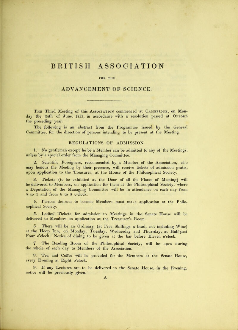 BRITISH ASSOCIATION FOB THE ADVANCEMENT OF SCIENCE. The Third Meeting of this Association commenced at Cambridge, on Mon- day the 24th of June, 1833, in accordance with a resolution passed at Oxford the preceding year. The following is an abstract from the Programme issued by the General Committee, for the direction of persons intending to be present at the Meeting. REGULATIONS OF ADMISSION. 1. No gentleman except he be a Member can be admitted to any of the Meetings, unless by a special order from the Managing Committee. 2. Scientific Foreigners, recommended by a Member of the Association, who may honour the Meeting by their presence, will receive tickets of admission gratis, upon application to the Treasurer, at the House of the Philosophical Society. 3. Tickets (to be exhibited at the Door of all the Places of Meeting) will be delivered to Members, on application for them at the Philosophical Society, where a Deputation of the Managing Committee will be in attendance on each day from 9 to 1 and from 6 to 8 o’clock. 4. Persons desirous to become Members must make application at the Philo- sophical Society. 5. Ladies’ Tickets for admission to Meetings in the Senate House will be delivered to Members on application at the Treasurer’s Room. 6. There will be an Ordinary (at Five Shillings a head, not including Wine) at the Hoop Inn, on Monday, Tuesday, Wednesday and Thursday, at Half-past Four o’clock : Notice of dining to be given at the bar before Eleven o’clock. 7- The Reading Room of the Philosophical Society, will be open during the whole of each day to Members of the Association. 8. Tea and Coffee will be provided for the Members at the Senate House, every Evening at Eight o’clock. 9. If any Lectures are to be delivered in the Senate House, in the Evening, notice will be previously given. A