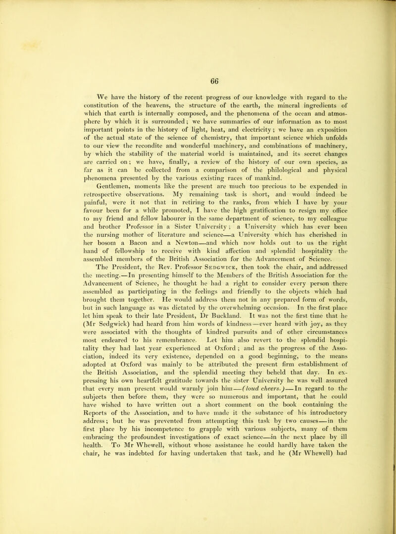 We have the history of the recent progress of our knowledge with regard to tlie constitution of the heavens, the structure of the earth, the mineral ingredients of which that earth is internally composed, and the phenomena of the ocean and atmos- phere by which it is surrounded; we have summaries of our information as to most important points in the history of light, heat, and electricity; we have an exposition of the actual state of the science of chemistry, that important science which unfolds to our view the recondite and wonderful machinery, and combinations of machinery, by which the stability of the material woi’ld is maintained, and its secret changes are carried on; we have, finally, a review of the history of our own species, as far as it can be collected from a comparison of the philological and physical phenomena presented by the various existing races of mankind. Gentlemen, moments like the present are much too precious to be expended in retrospective observations. My remaining task is short, and would indeed be painful, were it not that in retiring to the ranks, from which I have by your favour been for a while promoted, I have the high gratification to resign my office to my friend and fellow labourer in the same department of science, to my colleague and brother Professor in a Sister University; a University which has ever been the nursing mother of literature and science—a University which has cherished in her bosom a Bacon and a Newton—and which now holds out to us the right liand of fellowship to receive with kind affection and splendid hospitality the assembled members of the British Association for the Advancement of Science. The President, the Rev. Professor Sedgwick, then took the chair, and addressed the meeting.—In presenting himself to the Members of the British Association for the Advancement of Science, he thought he had a right to consider every person there assembled as participating in the feelings and friendly to the objects which had brought them together. He would address them not in any prepared form of words, but in such language as was dictated by the overwhelming occasion. In the first place let him speak to their late President, Dr Buckland. It was not the first time that he (Mr Sedgwick) had heard from him words of kindness—ever heard with joy, as they Avere associated with the thoughts of kindred pursuits and of other circumstances most endeared to his remembrance. Let him also revert to the splendid hospi- tality they had last year experienced at Oxford ; and as the progress of the Asso- ciation, indeed its very existence, depended on a good beginning, to the means adopted at Oxford was mainly to be attributed the present firm establishment of the British Association, and the splendid meeting they beheld that day. In ex- pressing his own heartfelt gratitude towards the sister University he was well assured that every man present would warmly join him—(loud cheers.)—In regard to the subjects then before them, they were so numerous and important, that he could have wished to have written out a short comment on the book containing the Reports of the Association, and to have made it the substance of his introductory address; but he was prevented from attempting this task by two causes—in the first place by his incompetence to grapple with various subjects, many of them embracing the profoundest investigations of exact science—in the next place by ill health. To Mr Whewell, without ivhose assistance he could hardly have taken the chair, he was indebted for having undertaken that task, and lie (Mr Whewell) had