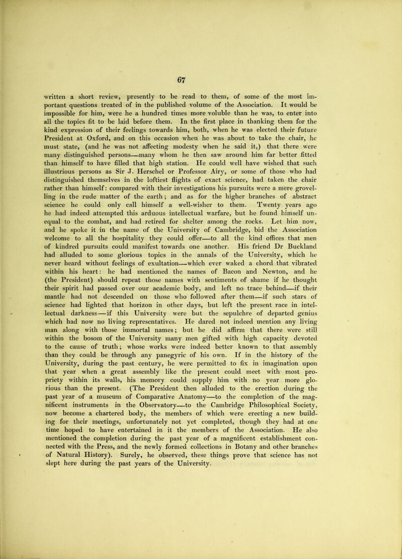 written a short review, presently to be read to them, of some of the most im- portant questions treated of in the published volume of the Association. It would be impossible for him, were he a hundred times more voluble than he was, to enter into all the topics fit to be laid before them. In the first place in thanking them for the kind expression of their feelings towards him, both, when he was elected their future President at Oxford, and on this occasion when he was about to take the chair, he must state, (and he was not affecting modesty when he said it,) that there were many distinguished persons—many whom he then saw around him far better fitted than himself to have filled that high station. He could well have wished that such illustrious persons as Sir J. Herschel or Professor Airy, or some of those who had distinguished themselves in the loftiest flights of exact science, had taken the chair rather than himself; compared with their investigations his pursuits were a mere grovel- ling in the rude matter of the earth; and as for the higher branches of abstract science he could only call himself a well-wisher to them. Twenty years ago he had indeed attempted this arduous intellectual warfare, but he found himself un- equal to the combat, and had retired for shelter among the rocks. Let him now, and he spoke it in the name of the University of Cambridge, bid the Association welcome to all the hospitality they could offer—to all the kind offices that men of kindred pursuits could manifest towards one another. His friend Dr Buckland had alluded to some glorious topics in the annals of the University, which he never heard without feelings of exultation—which ever waked a chord that vibrated within his heart: he had mentioned the names of Bacon and Newton, and he (the President) should repeat those names with sentiments of shame if he thought their spirit had passed over our academic body, and left no trace behind—if their mantle had not descended on those who followed after them—if such stars of science had lighted that horizon in other days, but left the present race in intel- lectual darkness—if this University were but the sepulchre of departed genius which had now no living representatives. He dared not indeed mention any living- man along with those immortal names; but he did affirm that there were still within the bosom of the University many men gifted with high capacity devoted to the cause of truth; whose works were indeed better known to that assembly than they could be through any panegyric of his own. If in the history of the University, during the past century, he were permitted to fix in imagination upon that year when a great assembly like the present could meet with most pro- priety within its walls, his memory could supply him with no year more glo- rious than the present. (The President then alluded to the erection during the past year of a museum of Comparative Anatomy—to the completion of the mag- nificent instruments in the Observatory—to the Cambridge Philosophical Society, now become a chartered body, the members of which were erecting a new build- ing for their meetings, unfortunately not yet completed, though they had at one time hoped to have entertained in it the members of the Association. He also mentioned the completion during the past year of a magnificent establishment con- nected with the Press, and the newly formed collections in Botany and other branches of Natural History). Surely, he observed, these things prove that science has not slept here during the past years of the University.