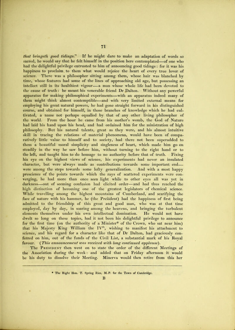 that bringeth good tidings. If he might dare to mate an adaptation of words so sacred, he would say that he felt himself in the position here contemplated—of one who had the delightful privilege entrusted to him of announcing good tidings : for it was his happiness to proclaim, to them what would rejoice the heart of every true lover of science. There was a philosopher sitting among them, whose hair was blanched by time, whose features had some of the lines of approaching old age, but possessing an intellect still in its healthiest vigour—a man whose whole life had been devoted to the cause of truth : he meant his venerable friend Dr Dalton. Without any powerful apparatus for making philosophical experiments—with an apparatus indeed many of them might think almost contemptible—and with very limited external means for employing his great natural powers, he had gone straight forward in his distinguished course, and obtained for himself, in those branches of knowledge which he had cul- tivated, a name not perhaps equalled by that of any other living philosopher of the world. From the hour he came from his mother’s womb, the God of Nature had laid his hand upon his head, and had ordained him for the ministration of high philosophy. But his natural talents, great as they were, and his almost intuitive skill in tracing the relations of material phenomena, would have been of compa- ratively little value to himself and to society, had there not been superadded to them a beautiful moral simplicity and singleness of heart, which made him go on steadily in the way he saw before him, without turning to the right hand or to the left, and taught him to do homage to no authority before that of truth. Fixing his eye on the highest views of science, his experiments had never an insulated character, but were always made as contributions towards some important end— were among the steps towards some lofty generalization. And with a most happy prescience of the points towards which the rays of scattered experiments were con- verging, he had more than once seen light while to other eyes all was yet in darkness—out of seeming confusion had elicited order—and had thus reached the high distinction of becoming one of the greatest legislators of chemical science. While travelling among the highest mountains of Cumberland, and scarifying the face of nature with his hammer, he (the PreMdent) had the happiness of first being admitted to the friendship of this great and good man, who was at that time employed, day by day, in soaring among the heavens, and bringing the turbulent elements themselves under his own intellectual domination. He would not have dwelt so long on these topics, had it not been his delightful privilege to announce for the first time (on the authority of a Minister^ of the Crown, who sat near him) that his Majesty King William the IV^'’, wishing to manifest his attachment to science, and his regard for a character like that of Dr Dalton, had graciously con- ferred on him, out of the funds of the Civil List, a substantial mark of his Royal favour. {This announcement was received with long continued applause^ The PiiEsiDENT then went on to state the order of the different Meetings of the Association during the week: and added that on Friday afternoon it would be his duty to dissolve their Meeting. Minerva would then retire from this her The Right Hon. T. Spring Rice, M. P. for the Town of Cambridge. B