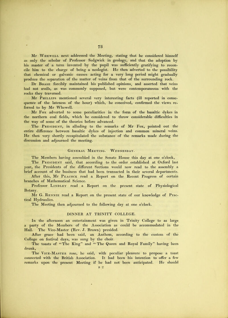 r' Mr Whewell next addressed the Meeting, stating that he considered himself as only the scholar of Professor Sedgwick in geology, and that the adoption by his master of a term invented by the pupil was sufficiently gratifying to recon- cile him to the charge of being a neologist. He then adverted to the possibility that chemical or galvanic causes acting for a very long period might gradually produce the separation of the matter of veins from that of the surrounding rock. Dr Boase forcibly maintained his published opinions_, and asserted that veins had not walls, as was commonly supposed, but were contemporaneous with the rocks they traversed. Mr Phillips mentioned several very interesting facts (ill reported in conse- quence of the lateness of the hour) which, he conceived, confirmed the views re- ferred to by Mr Whewell. Mr Fox adverted to some peculiarities in the form of the basaltic dykes in the northern coal fields, which he considered to throw considerable difficulties in the way of some of the theories before advanced. The President, in alluding to the remarks of Mr Fox, pointed out the entire difference between basaltic dykes of injection and common mineral veins. He then very shortly recapitulated the substance of the remarks made during the discussion and adjourned the meeting. General Meeting. Wednesday. The Members having assembled in the Senate House this day at one o’clock. The President said, that according to the order established at Oxford last year, the Presidents of the different Sections would now read to the assembly a brief account of the business that had been transacted in their several departments. After this, Mr Peacock read a Report on the Recent Progress of certain branches of Mathematical Science. Professor Lindley read a Report on the pi-esent state of Physiological Botany. Mr G. Rennie read a Report on the present state of our knowledge of Prac- tical Hydraulics. The Meeting then adjourned to the following day at one o’clock. DINNER AT TRINITY COLLEGE. In the afternoon an entertainment was given in Trinity College to as large a party of the Members of the Association as could be accommodated in the Hall. The Vice-Master (Rev. J. Brown) presided. After grace had been said, an Anthem, according to the custom of the College on festival days, was sung by the choir. The toasts of “The King” and “The Queen and Royal Family” having been drunk. The Vice-Master rose, he said, with peculiar pleasure to propose a toast connected with the British Association. It had been his intention to offer a few remarks upon the present Meeting if he had not been anticipated. He should B 2