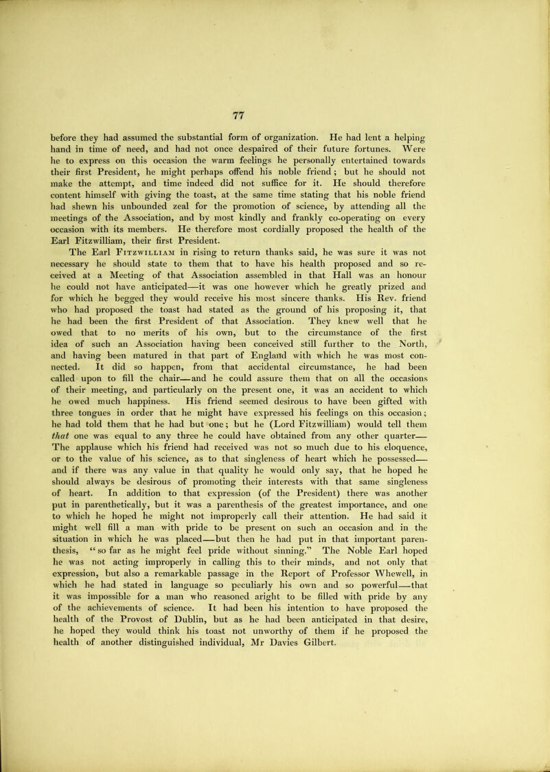 before they had assumed the substantial form of organization. He had lent a helping hand in time of need, and had not once despaired of their future fortunes. Were he to express on this occasion the warm feelings he personally entertained towards their first President, he might perhaps offend his noble friend; but he should not make the attempt, and time indeed did not suffice for it. He should therefore content himself with giving the toast, at the same time stating that his noble friend had shewn his unbounded zeal for the promotion of science, by attending all the meetings of the Association, and by most kindly and frankly co-operating on every occasion with its members. He therefore most cordially proposed the health of the Earl Fitzwilliam, their first President. The Earl Fitzwilliam in rising to return thanks said, he was sure it was not necessary he should state to them that to have his health proposed and so re- ceived at a Meeting of that Association assembled in that Plall was an honour he could not have anticipated—it was one however which he greatly prized and for which he begged they would receive his most sincere thanks. His Rev. friend who had proposed the toast had stated as the ground of his proposing it, that he had been the first President of that Association, They knew well that he owed that to no merits of his own, but to the circumstance of the first idea of such an Association having been conceived still further to the North, and having been matured in that part of England with which he was most con- nected. It did so happen, from that accidental circumstance, he had been called upon to fill the chair—and he could assure them that on all the occasions of their meeting, and particularly on the present one, it was an accident to which he owed much happiness. His friend seemed desirous to have been gifted with three tongues in order that he might have expressed his feelings on this occasion; he had told them that he had but one; but he (Lord Fitzwilliam) would tell them that one was equal to any three he could have obtained from any other quarter— The applause which his friend had received was not so much due to his eloquence, or to the value of his science, as to that singleness of heart which he possessed— and if there was any value in that quality he would only say, that he hoped he should always be desirous of promoting their interests with that same singleness of heart. In addition to that expression (of the President) there was another put in parenthetically, but it was a parenthesis of the greatest importance, and one to which he hoped he might not improperly call their attention. He had said it might well fill a man with pride to be present on such an occasion and in the situation in which he was placed—but then he had put in that important paren- thesis, “ so far as he might feel pride without sinning.” The Noble Earl hoped he was not acting improperly in calling this to their minds, and not only that expression, but also a remarkable passage in the Report of Professor Whewell, in which he had stated in language so peculiarly his own and so powerful—that it was impossible for a man who reasoned aright to be filled with pride by any of the achievements of science. It had been his intention to have proposed the health of the Provost of Dublin, but as he had been anticipated in that desire, he hoped they would think his toast not unworthy of them if he proposed the health of another distinguished individual, Mr Davies Gilbert.