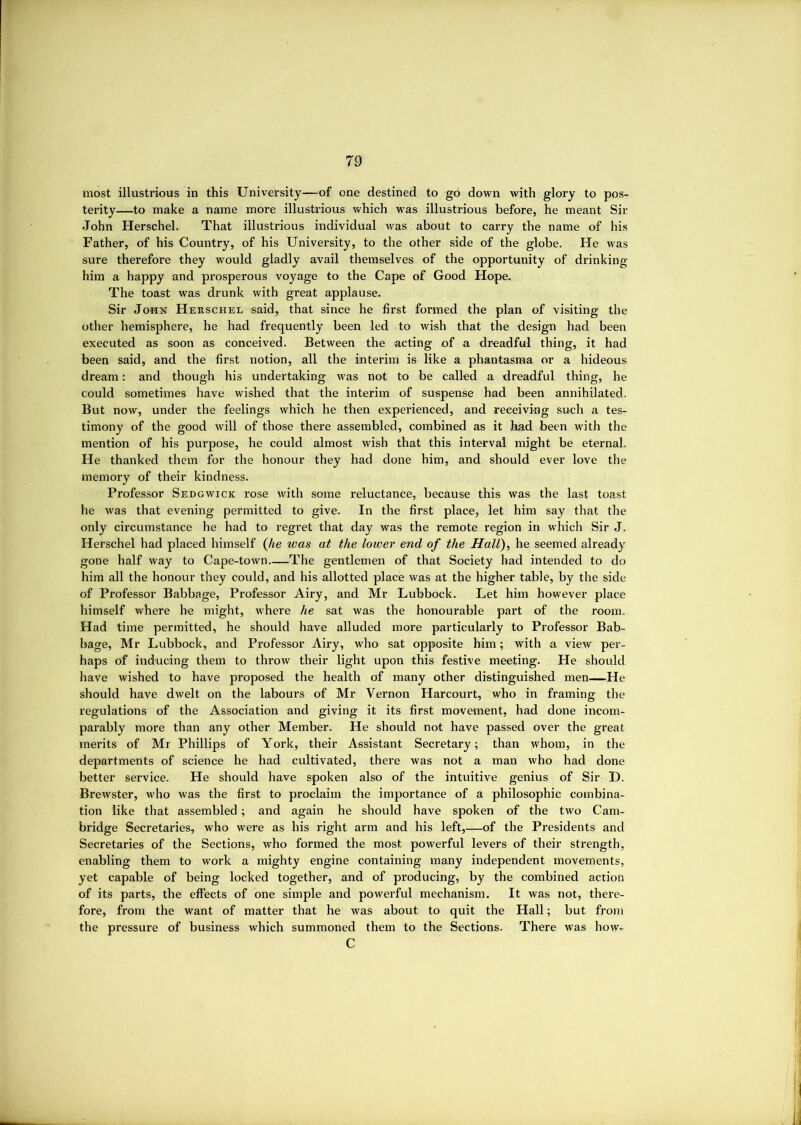 most illustrious in this University—of one destined to go down with glory to pos- terity—to make a name more illustrious which was illustrious before, he meant Sir John Herschel. That illustrious individual was about to carry the name of his Father, of his Country, of his University, to the other side of the globe. He was sure therefore they would gladly avail themselves of the opportunity of drinking him a happy and prosperous voyage to the Cape of Good Hope. The toast was drunk with great applause. Sir John Herschel said, that since he first formed the plan of visiting the other hemisphere, he had frequently been led to wish that the design had been executed as soon as conceived. Between the acting of a dreadful thing, it had been said, and the first notion, all the interim is like a phantasma or a hideous dream: and though his undertaking was not to be called a dreadful thing, he could sometimes have wished that the interim of suspense had been annihilated. But now, under the feelings which he then experienced, and receiving such a tes- timony of the good will of those there assembled, combined as it had been with the mention of his purpose, he could almost wish that this interval might be eternal. He thanked them for the honour they had done him, and should ever love the memory of their kindness. Professor Sedgwick rose w'ith some reluctance, because this was the last toast he was that evening permitted to give. In the first place, let him say that the only circumstance he had to regret that day was the remote region in which Sir J. Herschel had placed himself (Jie was at the lower end of the Hall), he seemed already gone half way to Cape-town The gentlemen of that Society had intended to do him all the honour they could, and his allotted place was at the higher table, by the side of Professor Babbage, Professor Airy, and Mr Lubbock. Let him however place himself where he might, where he sat was the honourable part of the room. Had time permitted, he should have alluded more particularly to Professor Bab- bage, Mr Lubbock, and Professor Airy, who sat opposite him; with a view per- haps of inducing them to throw their light upon this festive meeting. He should have wished to have proposed the health of many other distinguished men—He should have dwelt on the labours of Mr Vernon Harcourt, wbo in framing the regulations of the Association and giving it its first movement, had done incom- parably more than any other Member. He should not have passed over the great merits of Mr Phillips of York, their Assistant Secretary; than whom, in the departments of science he had cultivated, there was not a man who had done better service. He should have spoken also of the intuitive genius of Sir D. Brewster, w'ho was the first to proclaim the importance of a philosophic combina- tion like that assembled; and again he should have spoken of the two Cam- bridge Secretaries, who were as his right arm and his left,—of the Presidents and Secretaries of the Sections, who formed the most powerful levers of their strength, enabling them to work a mighty engine containing many independent movements, yet capable of being locked together, and of producing, by the combined action of its parts, the effects of one simple and powerful mechanism. It was not, there- fore, from the want of matter that he was about to quit the Hall; but from the pressure of business which summoned them to the Sections. There was how» C