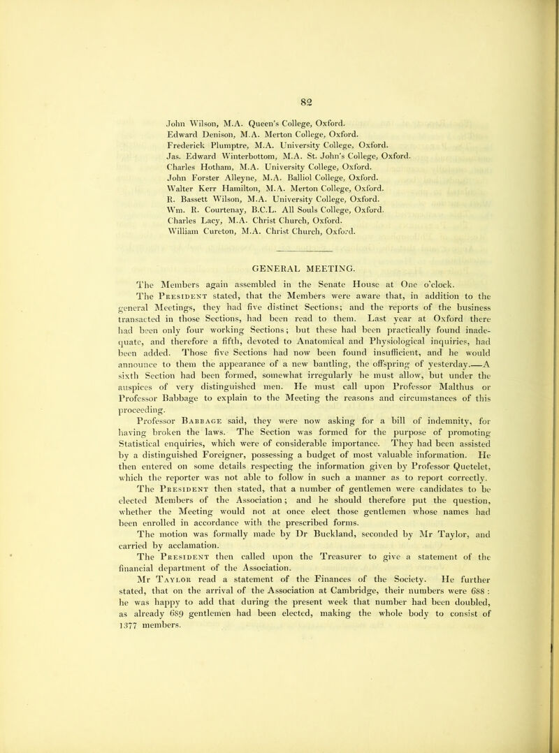 John Wilson, M.A. Queen’s College, Oxford. Edward Denison, M.A. Merton College, Oxford. Frederick Plumptre, M.A. University College, Oxford. Jas. Edward Winterbottom, M.A. St. John’s College, Oxford. Charles Hotham, M.A. University College, Oxford. John Forster Alleyne, M.A. Balliol College, Oxford. Walter Kerr Hamilton, M..4. Merton College, Oxford. R. Bassett Wilson, M.A. University College, Oxford. Wm. R. Courtenay, B.C.L. All Souls College, Oxford. Charles Lacy, M.A. Christ Church, Oxford. William Cureton, M.A. Christ Church, Oxford. GENERAL MEETING. The Members again assembled in the Senate House at One o’clock. The President stated, that the Members were aware that, in addition to the general Meetings, they had five distinct Sections; and the reports of the business transacted in those Sections, had been read to them. Last year at Oxford there had been only four working Sections; but these had been practically found inade- (|uate, and therefore a fifth, devoted to Anatomical and Physiological inquiries, had been added. Those five Sections had now been found insufficient, and he would announce to them the appearance of a new bantling, the offspring of yesterday A sixth Section had been formed, somewhat irregularly he must allow, but under the auspices of very distinguished men. He must call upon Professor Malthus or Professor Babbage to explain to the Meeting the reasons and circumstances of this proceeding. Professor Babbage said, they were now asking for a bill of indemnity, for having broken the laws. The Section was formed for the purpose of promoting Statistical enquiries, which were of considerable importance. They had been assisted by a distinguished Foreigner, possessing a budget of most valuable information. He then entered on some details respecting the information given by Professor Quetelet, which the reporter was not able to follow in such a manner as to report correctly. The President then stated,, that a number of gentlemen were candidates to be elected Members of the Association; and he should therefore put the question, whether the Meeting would not at once elect those gentlemen whose names had been enrolled in accordance with the prescribed forms. The motion was formally made by Dr Buckland, seconded by Mr Taylor, and carried by acclamation. The President then called upon the Treasurer to give a statement of the financial department of the Association. Mr Taylor read a statement of the Finances of the Society. He further stated, that on the arrival of the Association at Cambridge, their numbers were 688 : he was happy to add that during the present week that number had been doubled, as already 689 gentlemen had been elected, making the whole body to consist of 1377 members.