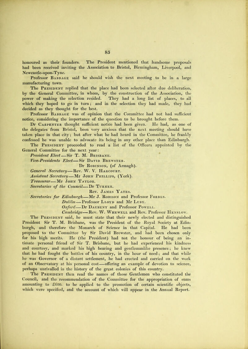 honoured as their founders. The President mentioned that handsome proposals had been received inviting the Association to Bristol, Birmingham, Liverpool, and Newcastle-upon-Tyne. Professor Babbage said he should wish the next meeting to be in a large manufacturing town. The Pkesident replied that the place had been selected after due deliberation, by the General Committee, in whom, by the construction of the Association, the power of making the selection resided. They had a long list of places, to all which they hoped to go in turn; and in the selection they had made, they had decided as they thought for the best. Professor Babbage was of opinion that the Committee had not had sufficient notice, considering the importance of the question to be brought before them. Dr Carpenter thought sufficient notice had been given. He had, as one of the delegates from Bristol, been very anxious that the next meeting should have taken place in that city; but after what he had heard in the Committee, he frankly confessed he was unable to advocate its being in any other place than Edinburgh. The President proceeded to read a list of the Officers appointed by the General Committee for the next year; President Elect — Sir T. M. Brisbane. Vice-Presidents Elect—Sir David Brewster. Dr Robinson, (of Armagh). General Secretary—Rev. W. V. Harcourt. Assistant Secretary—Mr John Phillips, (York). Treasurer—Mr John Taylor. Secretaries of the Council—Dr Turner. , Rev. James Yates. Secretaries for Edinburgh—Mr J. Robison and Professor Forbes. Dublin—Professor Lloyd and Mr Luby. Oxford—Dr Daubeny and Professor Powell. Cambridge—Rev. W. Whewell and Rev. Professor Henslow. The President said, he must state that their newly elected and distinguished President Sir T. M. Brisbane, was the President of the Royal Society at Edin- burgh, and therefore the Monarch of Science in that Capital. He had been proposed to the Committee by Sir David Brewster, and had been chosen only for his high merits. He (the President) had not the honour of being an in- timate personal friend of Sir T. Brisbane, but he had experienced his kindness and courtesy, and marked his high bearing and gentlemanlike presence; he knew that he had fought the battles of his country, in the hour of need ; and that while he was Governor of a distant settlement, he had erected and carried on the work of an Observatory at his personal cost—offering an example of devotion to science, perhaps unrivalled in the history of the great colonies of this country. The President then read the names of those Gentlemen who constituted the Council, and the recommendation of the Committee for the appropriation of sums amounting to £600. to be applied to the promotion of certain scientific objects, wliich v/ere specified, and the account of which will appear in the Annual Report.