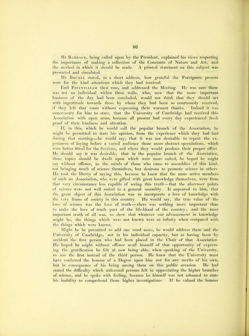 Mr Babbage, being called upon by the President, explained his views respecting the importance of making a collection of the Constants of Nature and Art, and the method in which it should be made. A printed statement on this subject was presented and circulated. I\Ir Buunel stated, in a short address, how grateful the Foi’eigners present were for the kind attentions which they had received. Earl Fitzwilliam then rose, and addressed the Meeting. He was sure there was not an individual within those walls, who, now that the more important business of the day had been concluded, would not think that they should act with ingratitude towards those by whom they had been so courteously received, if they left that room without expressing their warmest thanks. Indeed it was unnecessary for him to state, that the University of Cambridge had received this Association with open arms, because all present had every day experienced fresh proof of their kindness and attention. If, in tliis, which he wovdd call the popular branch of the Association, he might be permitted to state his opinion, from the experience which they had had during that meeting—he wovdd say, that it was not desirable to repeat the ex- periment of laying before a varied audience those more abstract speculations, which were better fitted for the Sections, and where they wovdd produce their proper effect. He should say it was desirable, that in the popular branch of the Association, those topics should be dwelt upon which were more suited, he hoped he might say without offence, to the minds of those who came to assemblies of this kind, not bringing much of science themselves, but desirous to promote science in others. He took the liberty of saying this, because he knew that the more active members of such an Association, who were gifted with great knowledge themselves, were from that very circumstance less capable of seeing this truth—that the abstruser points of science were not well suited to a general assembly. It appeared to him, that the great object of this Association was to incorporate a love of knowledge with the very frame of society in this country. He would say, the true value of the love of science was the love of truth—there was nothing more important than to make the love of truth part of the life-blood of the country; and the most important truth of all was, to shew that whatever our advancement in knowledge might be, the things which were not known were as infinity when compared with the things which were known. Might he be permitted to add one word more, he would address them and the University of Cavnbridge, not in his individual capacity, but as having been by accident the first person who had been placed in the Chair of that Association. He hoj^ed he might without offence avail himself of that opportunity of express- ing the gratification he felt at now being able, when speaking of the Universit}^, to use the first instead of the third person. He knew that the University must have conferred the honour of a Degree upon him not for any merits of his own, but in consequence of his being among them on this public occasion. He had stated the difficulty which unlearned persons felt in appreciating the higher branches of science, and he spoke with feeling, because he himself was not ashamed to state his inability to comprehend those higher investigations. If he valued the honour