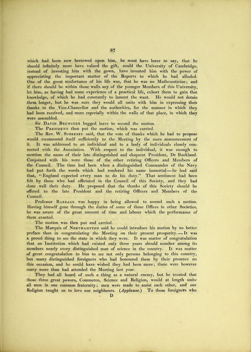which had been now bestowed upon him, he must have leave to say, that he should infinitely more have valued the gift, could the University of Cambridge, instead of investing him with the gown, have invested him with the power of appreciating the important matter of the Reports to which he had alluded. One of the great misfortunes of his life was, that he was no Mathematician; and if there should be within those walls any of the younger Members of this University, let him, as having had some experience of a practical life, exhort them to gain that knowledge, of which he had constantly to lament the want. He would not detain them longer, but he was sure they would all unite with him in expressing their thanks to the Vice-Chancellor and the authorities, for the manner in which they had been received, and more especially within the walls of that place, in Avhich they were assembled. Sir David Brewster begged leave to second the motion. The President then put the motion, which was carried. The Rev. W. Scoresby said, that the vote of thanks which he had to propose would recommend itself sufficiently to the Meeting by the mere announcement of it. It was addressed to an individual and to a body of individuals closely con- nected with the Association. With respect to the individual, it was enough to mention the name of their late distinguished and eloquent President, Dr Buckland. Conjoined with his were those of the other retiring Officers and Members of the Council. The time had been when a distinguished Commander of the Navy had put forth the words which had rendered his name immortal—he had said that, “ England expected every man to do his duty.” That sentiment had been felt by those who had officiated in the Council of this Society, and they had done well their duty. He proposed that the thanks of this Society should be offered to the late President and the retiring Officers and Members of the Council. Professor Babbage was happy in being allowed to second such a motion. Having himself gone through the duties of some of those Offices in other Societies, he was aware of the great amount of time and labour which the performance of them exacted. The motion was then put and carried. The Marquis of Northampton said he could introduce his motion by no better preface than in congratulating the Meeting on their present prosperity It was a proud thing to see the state in which they were. It was matter of congratulation that an Institution which had existed only three years should number among its members nearly every distinguished man of science in the country. It was matter of great congratulation to him to see not only persons belonging to this country, but many distinguished foreigners who had honoured them by their presence on this occasion, and he could have wished they had been more; there were however many more than had attended the Meeting last year. They had all heard of such a thing as a natural enemy, but he trusted that those three great powers. Commerce, Science and Religion, would at length unite all men in one common fraternity; men were made to assist each other, and our Religion taught us to love our neighbours. (^Applause.) To those foreigners who , D