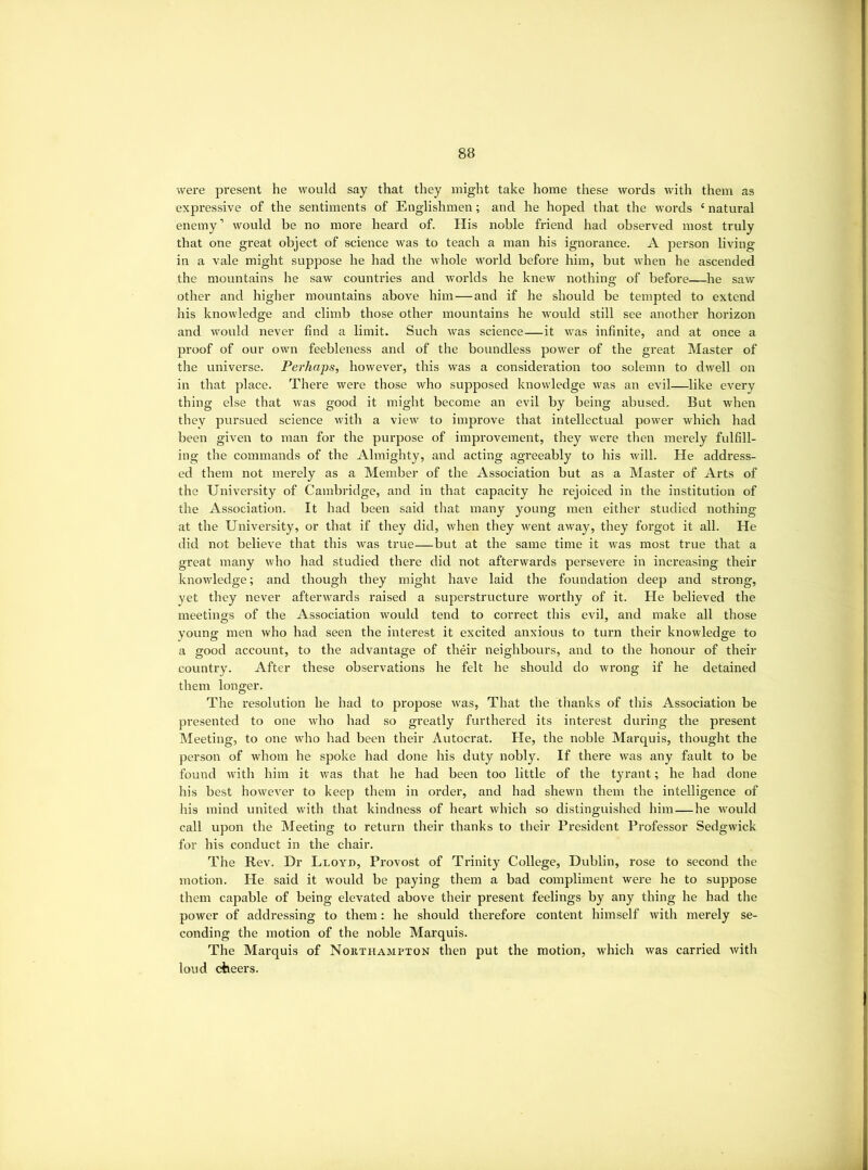 were present he would say that they might take home these words with them as expressive of the sentiments of Englishmen; and he hoped that the words ‘ natural enemy’ would be no more heard of. His noble friend had observed most truly that one great object of science was to teach a man his ignorance. A person living in a vale might suppose he had the whole world before him, but when he ascended the mountains he saw countries and worlds he knew nothing of before—he saw other and higher mountains above him — and if he should be tempted to extend his knowledge and climb those other mountains he would still see another horizon and w'ould never find a limit. Such was science—it was infinite, and at once a proof of our own feebleness and of the boundless power of the great Master of the universe. Perhaps, however, this was a consideration too solemn to dwell on in that place. There were those who supposed knowledge was an evil—^like every thing else that was good it might become an evil by being abused. But when they pursued science with a view to improve that intellectual power which had been given to man for the purpose of improvement, they were then merely fulfill- ing the commands of the Almighty, and acting agreeably to his will. He address- ed them not merely as a Member of the Association but as a Master of Arts of the University of Cambridge, and in that capacity he rejoiced in the institution of the Association. It had been said that many young men either studied nothing at the University, or that if they did, when they went away, they forgot it all. He did not believe that this was true—but at the same time it was most true that a great many who had studied there did not afterwards persevere in increasing their knowledge; and though they might have laid the foundation deep and strong, vet they never afterwards raised a superstructure worthy of it. He believed the meetings of the Association would tend to correct this evil, and make all those young men who had seen the interest it excited anxious to turn their knowledge to a good account, to the advantage of their neighbours, and to the honour of their country. After these observations he felt he should do wrong if he detained them longer. The resolution he had to propose was. That the thanks of this Association be presented to one who had so greatly furthered its interest diu'ing the present Meeting, to one who had been their Autocrat. He, the noble Marquis, thought the person of whom he spoke had done his duty nobly. If there was any fault to be found with him it w'as that he had been too little of the tyrant; he had done his best however to keep them in order, and had shewn them the intelligence of his mind united with that kindness of heart which so distinguished him—he would call upon the Meeting to return their thanks to their President Professor Sedgwick for his conduct in the chair. The Rev. Dr Lloyu, Provost of Trinity College, Dublin, rose to second the motion. He said it would be paying them a bad compliment were he to suppose them capable of being elevated above their present feelings by any thing he had the power of addressing to them: he should therefore content himself Avith merely se- conding the motion of the noble Marquis. The Marquis of Northampton then put the motion, Avhich was carried with loud cheers.