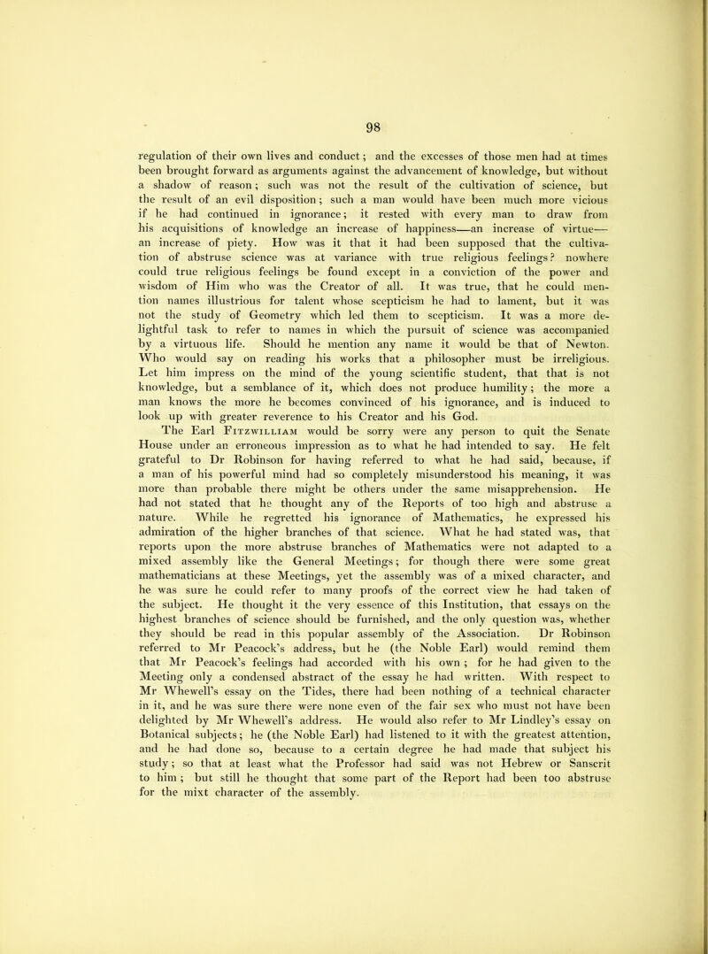 regulation of their own lives and conduct; and the excesses of those men had at times been brought forward as arguments against the advancement of knowledge, but without a shadow of reason; such was not the result of the cultivation of science, but the result of an evil disposition; such a man would have been much more vicious if he had continued in ignorance; it rested with every man to draw from his acquisitions of knowledge an increase of happiness—an increase of virtue— an increase of piety. How was it that it had been supposed that the cultiva- tion of abstruse science was at variance with true religious feelings ? nowhere could true religious feelings be found except in a conviction of the power and wisdom of Him who was the Creator of all. It was true, that he could men- tion names illustrious for talent whose scepticism he had to lament, but it was not the study of Geometry which led them to scepticism. It was a more de- lightful task to refer to names in which the pursuit of science was accompanied by a virtuous life. Should he mention any name it would be that of Newton. Who would say on reading his works that a philosopher must be irreligious. Let him impress on the mind of the young scientific student, that that is not knowledge, but a semblance of it, which does not produce humility; the more a man knows the more he becomes convinced of his ignorance, and is induced to look up with greater reverence to his Creator and his God. The Earl Fitzwilliam would be sorry were any person to quit the Senate House under an erroneous impression as to what he had intended to say. He felt grateful to Dr Robinson for having referred to what he had said, because, if a man of his powerful mind had so completely misunderstood his meaning, it was more than probable there might be others under the same misapprehension. He had not stated that he thought any of the Reports of too high and abstruse a nature. While he regretted his ignorance of Mathematics, he expressed his admiration of the higher branches of that science. What he had stated was, that reports upon the more abstruse branches of Mathematics were not adapted to a mixed assembly like the General Meetings; for though there were some great mathematicians at these Meetings, yet the assembly was of a mixed character, and he was sure he could refer to many proofs of the correct view he had taken of the subject. He thought it the very essence of this Institution, that essays on the highest branches of science should be furnished, and the only question was, whether they should be read in this popular assembly of the Association. Dr Robinson referred to Mr Peacock’s address, but he (the Noble Earl) would remind them that Mr Peacock’s feelings had accorded with his own ; for he had given to the Meeting only a condensed abstract of the essay he had written. With respect to Mr Whewell’s essay on the Tides, there had been nothing of a technical character in it, and he was sure there were none even of the fair sex who must not have been delighted by Mr Whewell’s address. He would also refer to Mr Findley’s essay on Botanical subjects; he (the Noble Earl) had listened to it with the greatest attention, and he had done so, because to a certain degree he had made that subject his study; so that at least what the Professor had said was not Hebrew or Sanscrit to him ; but still he thought that some part of the Report had been too abstruse for the mixt character of the assembly.