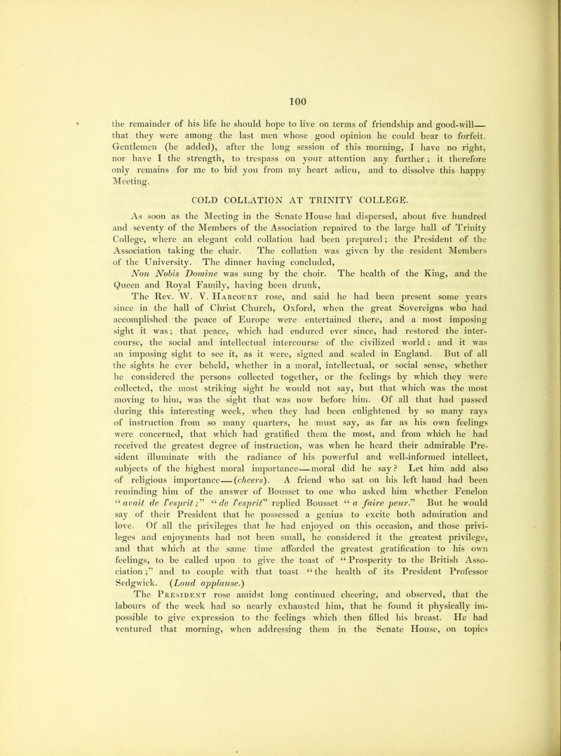 the remainder of his life he should hope to live on terms of friendship and good-will that they were among the last men whose good opinion he could bear to forfeit. Gentlemen (he added), after the long session of this morning, I have no right, nor have I the strength, to trespass on your attention any further; it therefore only remains for me to bid you from my heart adieu, and to dissolve this happy Meeting. COLD COLLATION AT TRINITY COLLEGE. As soon as the Meeting in the Senate House had dispersed, about five hundred and seventy of the Members of the Association repaired to the large hall of Trinity College, where an elegant cold collation had been prepared; the President of the Association taking the chair. The collation was given by the resident Members of the University. The dinner having concluded. Non Nobis Domine was sung by the choir. The health of the King, and the Queen and Royal Family, having been drunk. The Rev. W. V. Harcouiit rose, and said he had been present some years since in the hall of Christ Church, Oxford, when the great Sovereigns Avho had accomplished the peace of Europe were entertained there, and a most imposing sight it was; that peace, which had endured ever since, had restored the inter- course, the social and intellectual intercourse of the civilized world; and it was an imposing sight to see it, as it were, signed and sealed in England. But of all the sights he ever beheld, whether in a moral, intellectual, or social sense, whether he considered the persons collected together, or the feelings by which they were collected, the most striking sight he would not say, but that which was the most moving to him, was the sight that was now before him. Of all that had passed during this interesting week, when they had been enlightened by so many rays of instruction from so many quarters, he must say, as far as his own feelings were concerned, that which had gratified them the most, and from which he had received the greatest degree of instruction, was when he heard their admirable Pre- sident illuminate with the radiance of his powerful and well-informed intellect, subjects of the highest moral importance—moral did he say ? Let him add also of religious importance—(cheers). A friend who sat on his left hand had been reminding him of the answer of Bousset to one who asked him whether Eenelon nvait de Vesprit;'' “de Vesprit replied Bousset “a faire peur. But he would say of their President that he possessed a genius to excite both admiration and love. Of all the privileges that he had enjoyed on this occasion, and those privi- leges and enjoyments had not been small, he considered it the greatest privilege, and that which at the same time afforded the greatest gratification to his own feelings, to be called upon to give the toast of “ Prosperity to the British Asso- ciation and to couple with that toast “the health of its President Professor Sedgwick. {Loud applause.) The President rose amidst long continued cheering, and observed, that the labours of the week had so nearly exhausted him, that he found it physically im- possible to give expression to the feelings which then filled his breast. He had ventured that morning, when addressing them in the Senate House, on topics