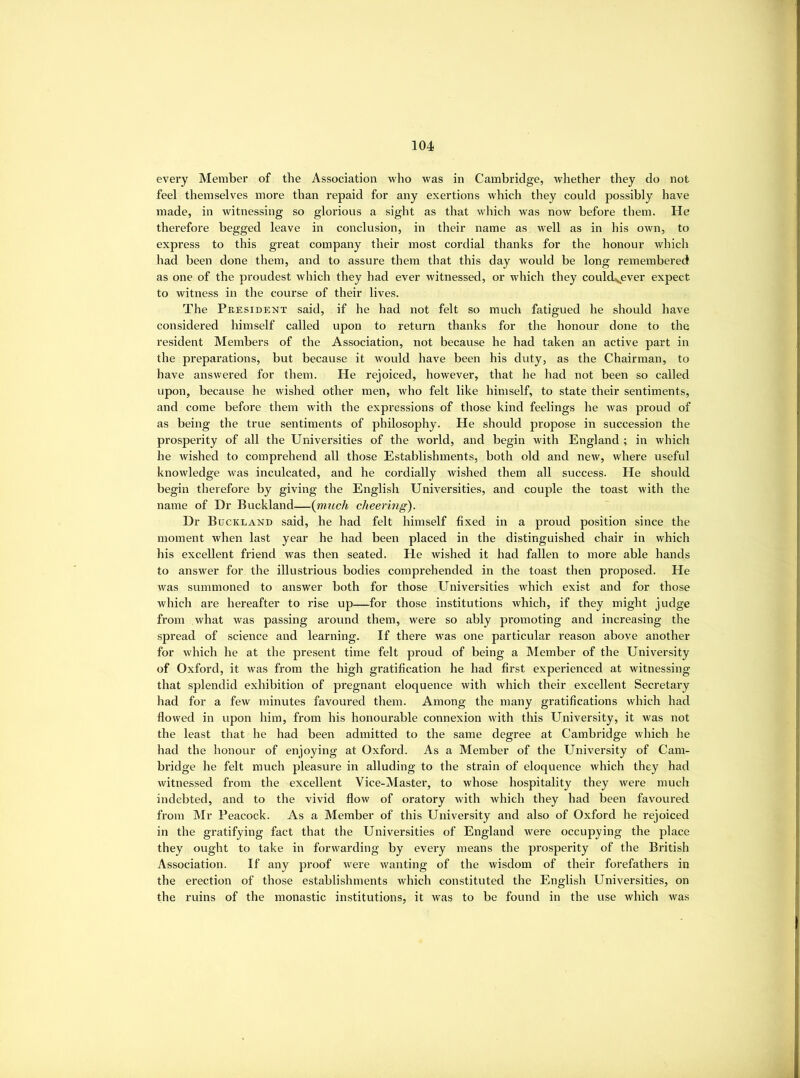 every Member of the Association who was in Cambridge, whether they do not feel themselves more than repaid for any exertions which they could possibly have made, in witnessing so glorious a sight as that which was now before them. He therefore begged leave in conclusion, in their name as well as in his own, to express to this great company their most cordial thanks for the honour which had been done them, and to assure them that this day would be long remembered as one of the proudest which they had ever witnessed, or which they could,^ever expect to witness in the course of their lives. The Peesident said, if he had not felt so much fatigued he should have considered himself called upon to return thanks for the honour done to the resident Members of the Association, not because he had taken an active part in the preparations, but because it would have been his duty, as the Chairman, to have answered for them. He rejoiced, however, that he had not been so called upon, because he wished other men, who felt like himself, to state their sentiments, and come before them with the expressions of those kind feelings he was proud of as being the true sentiments of philosophy. He should propose in succession the prosperity of all the Universities of the world, and begin with England ; in which he wished to comprehend all those Establishments, both old and new, where useful knowledge was inculcated, and he cordially wished them all success. He should begin therefore by giving the English Universities, and couple the toast with the name of Dr Buckland—{much cheering). Dr Buckland said, he had felt himself fixed in a proud position since the moment when last year he had been placed in the distinguished chair in which his excellent friend was then seated. He wished it had fallen to more able hands to answer for the illustrious bodies comprehended in the toast then proposed. He was summoned to answer both for those Universities which exist and for those which are hereafter to rise up—for those institutions which, if they might judge from what was passing around them, were so ably promoting and increasing the spread of science and learning. If there was one particular reason above another for which he at the present time felt proud of being a Member of the University of Oxford, it was from the high gratification he had first experienced at witnessing that splendid exhibition of pregnant eloquence with which their excellent Secretary had for a few minutes favoured them. Among the many gratifications which had flowed in upon him, from his honourable connexion with this University, it was not the least that he had been admitted to the same degree at Cambridge which he had the honour of enjoying at Oxford. As a Member of the University of Cam- bridge he felt much pleasure in alluding to the strain of eloquence which they had witnessed from the excellent Vice-Master, to whose hospitality they were much indebted, and to the vivid flow of oratory with which they had been favoured from Mr Peacock. As a Member of this University and also of Oxford he rejoiced in the gratifying fact that the Universities of England were occupying the place they ought to take in forwarding by every means the prosperity of the British Association. If any proof were wanting of the wisdom of their forefathers in the erection of those establishments which constituted the English Universities, on the ruins of the monastic institutions, it was to be found in the use which was