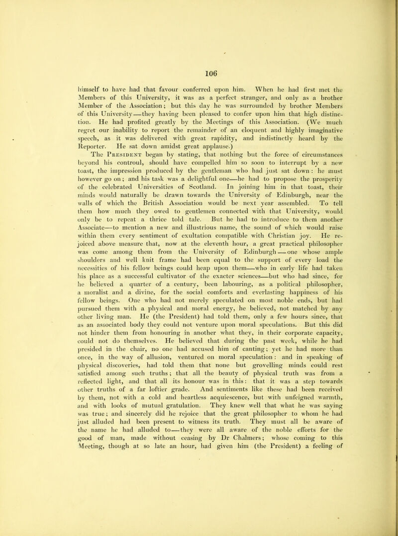 himself to have had that favour conferred upon him. When he had first met the Members of this University, it was as a perfect stranger, and only as a brother Member of the Association; but this day he was surrounded by brother Members of this University—they having been pleased to confer upon him that high distinc- tion. He had profited greatly by the Meetings of this Association. (We much regret our inability to report the remainder of an eloquent and highly imaginative speech, as it was delivered with great rapidity, and indistinctly heard by the Reporter. He sat down amidst great applause.) The President began by stating, that nothing but the force of circumstances beyond his controul, should have compelled him so soon to interrupt by a new toast, the impression produced by the gentleman who had just sat down : he must however go on; and his task was a delightful one—he had to propose the prosperity of the celebrated Universities of Scotland. In joining him in that toast, their minds would naturally be drawn towards the University of Edinburgh, near the walls of which the British Association would be next year assembled. To tell them how much they owed to gentlemen connected with that University, would onlv be to repeat a thrice told tale. But he had to introduce to them another Associate—to mention a new and illustrious name, the sound of which would raise within them every sentiment of exultation compatible with Christian joy. He re- joiced above measure that, now at the eleventh hour, a great practical philosopher was come among them from the University of Edinburgh — one whose ample shoulders and well knit frame had been equal to the support of every load tlie necessities of his fellow beings could heap upon them—who in early life had taken his place as a successful cultivator of the exacter sciences—but who had since, for he believed a quarter of a century, been labouring, as a political philosopher, a moralist and a divine, for the social comforts and everlasting happiness of his fellow beings. One who had not merely speculated on most noble ends, but had pursued them with a physical and moral energy, he believed, not matched by any other living man. He (the President) had told them, only a few hours since, that as an associated body they could not venture upon moral speculations. But this did not hinder them from honouring in another what they, in their corporate capacity, could not do themselves. He believed that during the past week, while he had presided in the chair, no one had accused him of canting; yet he had more tlian once, in the way of allusion, ventured on moral speculation : and in speaking of physical discoveries, had told them that none but grovelling minds could rest satisfied among such truths; that all the beauty of physical truth was from a reflected light, and that all its honour was in this: that it was a step towards other truths of a far loftier grade. And sentiments like these had been received by them, not with a cold and heartless acquiescence, but with unfeigned warmth, and with looks of mutual gratulation. They knew well that what he was saying was true; and sincerely did he rejoice that the great philosopher to whom he had just alluded had been present to witness its truth. They must all be aware of the name he had alluded to—they were all aware of the noble efforts for the good of man, made without ceasing by Dr Chalmers; whose coming to this Meeting, though at so late an hour, had given him (the President) a feeling of