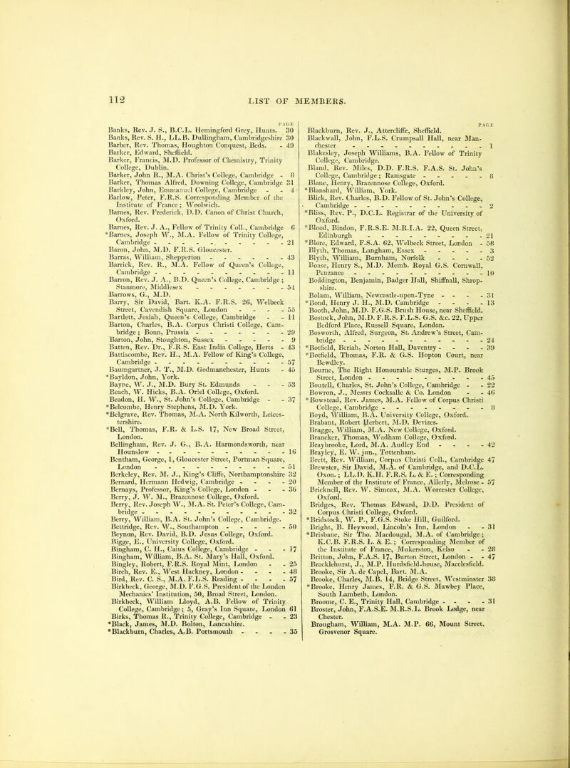 PAGE Banks, Rev. J. S., B.C.L. Hemingford Grey, Hunts. 30 Banks, Rev. S. H., LL.B. DuUingham, Cambridgeshire 30 Barber, Rev. Thomas, Houghton Conquest, Beds. - 49 Barker, Edward, Sheffield. Barker, Francis, M.D. Professor of Chemistry, Trinity College, Dublin. Barker, John R., M.A. Christ’s College, Cambridge - 8 Barker, Thomas Alfred, Downing College, Cambridge 31 Barkley, John, Emmanuel College, Cambridge - - 4 Barlow, Peter, F.R.S. Corresponding Member of the Institute of France; Woolwich. Barnes, Rev. Frederick, D.D. Canon of Christ Church, Oxford. Barnes, Rev. J. A., Fellow of Trinity Coll., Cambridge C *Barnes, Joseph W., M.A. Fellow of Trinity College, Cambridge ----....-.21 Baron, John, M.D. F.R.S. Gloucester. Barras, William, Shepperton ---... 43 Barrick, Rev. R., M.A. Fellow of Queen’s College, Cambridge -------.--11 Barron, Rev. J. A., B.D. Queen’s College, Cambridge ; Stanmore, Middlesex - -...._54 Barrows, G., M.D. Barry, Sir David, Bart. K.A. F.R.S. 2C, Welbeck Street, Cavendish Square, London - - - - 55 Bartlett, Josiah, Queen’s College, Cambridge - - 11 Barton, Charles, B.A. Corpus Christi College, Cam- bridge ; Bonn, Prussia - ...---29 Barton, John, Stoughton, Sussex - .... 9 Batten, Rev. Dr., F.R.S. East India College, Herts - 43 Battiscombe, Rev. H., M.A. Fellow of King’s College, Cambridge -.-.-...--57 Baumgartner, .J. T., BI.D. Godmanchester, Hunts - 45 ■*Bayldon, John, York. Bayne, W. J., M.D. Bury St. Edmunds - - - 53 Beach, W. Hicks, B.A. Oriel College, Oxford. Beadon, H. W., St. John’s College, Cambridge - - 37 *Belcombe, Henry Stephens, IM.D. York. *Belgrave, Rev. Thomas, M.A. North Kilworth, Leices- tershire. *Bell, Thomas, F.R. & L.S. 17) New Broad Street, London. Bellingham, Rev. J. G., B.A. Harmondsworth, near Hounslow -.---. ..--10 Bentham, George, 1, Gloucester Street, Portman Square, London - - - - - - - - - -51 Berkeley, Rev. M. J., King’s Cliffe, Northamptonshire 32 Bernard, Hermann Hedwig, Cambridge - - - - 20 Bernays, Professor, King’s College, London - - - 36 Berry, J. W. M., Brazennose College, Oxford. Berry, Rev. Joseph W., M.A. St. Peter’s College, Cam- bridge -----------32 Berry, William, B.A. St. John’s College, Cambridge. Bettridge, Rev. W., Southampton - - - - - 50 Beynon, Rev. David, B.D. Jesus College, Oxford. Bigge, E., University College, Oxford. Bingham, C. H., Caius College, Cambridge - - - 17 Bingham, William, B.A. St. Mary’s Hall, Oxford. Bingley, Robert, F.R.S. Royal Mint, liondon - - 25 Birch, Rev. E., West Hackney, London - - - - 48 Bird, Rev. C. S., M.A. F.L.S. Reading - - - - 57 Birkbeck, George, M.D. F.G.S. President of the London Mechanics’ Institution, 50, Broad Street, London. Birkbeck, William Lloyd, A.B. Fellow of Trinity College, Cambridge; 5, Gray’s Inn Square, London 61 Birks, Thomas R., Trinity College, Cambridge - - 23 •Black, James, M.D. Bolton, Lancashire. •Blackburn, Charles, A.B. Portsmouth - - . - 35 PAGE Blackburn, Rev. J., Attercliffe, Sheffield. Blackwall, John, F.L.S. Crumpsall Hall, near Man- chester ----------1 Blakesley, Joseph Williams, B.A. Fellow of Trinity College, Cambridge. Bland, Rev. Miles, D.D. F.R.S. F.A.S. St. John’s College, Cambridge; Ramsgate ----- 8 Blane, Henry, Brazennose College, Oxford. •Blanshard, William, York. Blick, Rev. Charles, B.D. Fellow of St. John’s College, Cambridge - -- -- -- -- -2 •Bliss, Rev. P., D.C.L. Registrar of the University of Oxford. •Blood, Bindon, F.R.S.E. M.R.I.A. 22, Queen Street, Edinburgh - - - - - - - - -21 *Blore, Edward, F.S.A. 62, Welbeck Street, London - 58 Blyth, Thomas, Langham, Essex ----- 3 Blyth, William, Burnham, Norfolk - - - - 52 Boase, Henry S., M.D. Memb. Royal G.S. Cornwall, Penzance - - - - - - - - - -10 Boddington, Benjamin, Badger Hall, ShiffnaU, Shrop- shire. Bolam, William, Newcastle-upon-Tyne - - - - 31 •Bond, Henry J. H., M.D. Cambridge - - - - 13 Booth, John, M.D. F.G.S. Brush House, near Sheffield. Bostock, John, M.D. F.R.S. F.L.S. G.S. &c. 22, Upper Bedford Place, Russell Square, London. Bosworth, Alfred, Surgeon, St. Andrew’s Street, Cam- bridge -----------24 •Botfield, Beriah, Norton Hall, Daventry - - - - 39 •Botfield, Thomas, F.R. & G.S. Hopton Court, near Bewdley. Bourne, The Right Honourable Sturges, M.P. Brook Street, London - -- -- -- --45 BouteU, Charles, St. John’s College, Cambridge - - 22 Bowron, J., Messrs Cocksalle & Co. London - - 46 •Bowstead, Rev. James, M.A. Fellow of Corpus Christi College, Cambridge ........ S Boyd, William, B.A. University College, Oxford. Brabant, Robert Derbert, M.D. Devizes. Bragge, William, M.A. New College, Oxford. Brancker, Thomas, Wadham College, Oxford. Braybrooke, Lord, M.A. Audlcy End - - - - 42 Brayley, E. W. jun., Tottenham. Brett, Rev. William, Corpus Christi Coll., Cambridge 47 Brewster, Sir David, M.A. of Cambridge, and D.C.L. Oxon.; LL.D. K.H. F.R.S. lu &. E.; Corresponding Member of the Institute of France, Allerly, Melrose - 57 Bricknell, Rev. W. Simcox, M.A. Worcester College, Oxford. Bridges, Rev. Thomas Edward, D.D. President of Corpus Christi College, Oxford. •Bridstock, W. P., F.G.S. Stoke Hill, GuiRord. Bright, B. Hey wood, Lincoln’s Inn, London - - 31 •Brisbane, Sir Tho. Macdougal, M.A. of Cambridge; K.C.B. F.R.S. L. & E.; Corresponding Member of the Institute of France, Mukerston, Kelso - - 28 Britton, John, F.A.S. 17, Burton Street, London - - 47 Brocklehurst, J., M.P. Hurdsfield-house, Macclesfield. Brooke, Sir A. de Capel, Bart. M.A. Brooke, Charles, M.B. 14, Bridge Street, Westminster 38 •Brooke, Henry James, F.R. & G.S. Mawbey Place, South Lambeth, London. Broome, C. E., Trmity Hall, Cambridge - - - - 31 Broster, John, F.A.S.E. M.R.S.L. Brook Lodge, near Chester. Brougham, William, M.A. M.P. 66, Mount Street, Grosvenor Square.