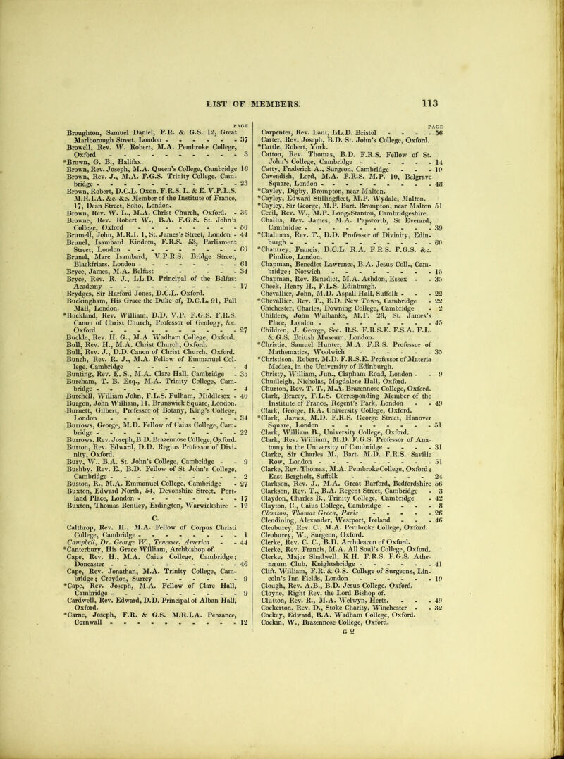 PAGE Broughton, Samuel Daniel, F.R. & G.S. 12, Great Marlborough Street, London 37 Browell, Rev. W. Robert, M.A. Pembroke College, Oxford - .......--3 “Brown, G. B., Halifax. Brown, Rev. Joseph, M.A. Queen’s College, Cambridge 16 Brown, Rev. J., M.A. F.G.S. Trinity College, Cam. bridge -----------23 Brown, Robert, D.C.L. Oxon. F.R.S. L. & E. V.P.L.S. M.R.I.A. &c. &c. Member of the Institute of France, 17, Dean Street, Soho, London. Brown, Rev. W. L., M.A. Christ Church, Oxford. - 36 Browne, Rev. Robert W., B.A. F.G.S. St. .John’s College, Oxford ........50 Brumell, John, M.R.I. 1, St. James’s Street, London . 44 Brunei, Isambaid Kindom, F.R.S. 53, Parliament Street, London -....-...60 Brunei, Marc Isambard, V.P.R.S. Bridge Street, Blackfriars, London - - - - - - - -61 Bryce, James, M.A. Belfast ...... 34 Bryce, Rev. R. J., LL.D. Principal of the Belfast Academy - - . - - - - - - -17 Brydges, Sir Harford Jones, D.C.L. Oxford. Buckingham, His Grace the Duke of, D.C.L. 91, Pall Mall, London. •Buckland, Rev. William, D.D. V.P. F.G.S. F.R.S. Canon of Christ Church, Professor of Geology, &c. Oxford ....---...27 Buckle, Rev. H. G., M.A. Wadham College, Oxford. Bull, Rev. H., M.A. Christ Church, Oxford. BuU, Rev. J., D.D. Canon of Christ Church, Oxford. Bunch, Rev. R. J., M.A. Fellow of Emmanuel Col- lege, Cambridge - -..-...4 Bunting, Rev. E. S., M.A. Clare Hall, Cambridge - 35 Burcham, T. B. Esq., M.A. Trinity College, Cam- bridge ..---.---.-4 Burchell, William John, F.L.S. Fulham, Middlesex - 40 Burgon, John William, 11, Brunswick Square, London. Burnett, Gilbert, Professor of Botany, King’s College, London .-.-.-....34 Burrows, George, M.D. Fellow of Caius College, Cam- bridge ---.-------22 Burrows, Rev. Joseph, B.D. Brazennose College, O;xford. Burton, Rev. Edward, D.D. Regius Professor of Divi- nity, Oxford. Bury, W., B.A. St. John’s College, Cambridge - - 9 Bushby, Rev. E., B.D. FeUow of St John’s College, Cambridge ..----.---2 Buston, R., M.A. Emmanuel College, Cambridge - 27 Buxton, Edward North, 54, Devonshire Street, Port- land Place, London - - - - - - - .17 Buxton, Thomas Bentley, Erdington, Warwickshire - 12 C. Calthrop, Rev. H., M.A. Fellow of Corpus Christi College, Cambridge ........1 Campbell, Dr. George W., Tenessee, America - - 44 “Canterbury, His Grace William, Archbishop of. Cape, Rev. H., M.A. Caius College, Cambridge; Doncaster - -- -- ..---46 Cape, Rev. Jonathan, M.A. Trinity College, Cam- bridge ; Croydon, Surrey ...... 9 “Cape, Rev. Joseph, M.A. Fellow of Clare Hall, Cambridge ---.....-.9 Cardwell, Rev. Edward, D.D. Principal of Alban HaU, Oxford. “Came, Joseph, F.R. & G.S. M.R.I.A. Penzance, Cornwall --........12 PAGE Carpenter, Rev. Lant, LL.D. Bristol - - . . 56 Carter, Rev. Joseph, B.D. St. John’s College, Oxford. “Cattle, Robert, York. Catton, Rev. Thomas, B.D. F.R.S. Fellow of St. John’s College, Cambridge --.... I4 Catty, Frederick A., Surgeon, Cambridge - - - 10 Cavendish, Lord, M.A. F.R.S. M.P. 10, Belgrave Square, London -.-......48 “Cayley, Digby, Brompton, near Malton. “Cayley, Edward Stillingfleet, M.P. Wydale, Malton. “Cayley, Sir George, M.P. Bart. Brompton, near Malton 61 Cecil, Rev. W., M.P. Long-Stanton, Cambridgeshire. Challis, Rev. James, M.A. PapWorth, St Everard, Cambridge .. ...... .-39 “Chalmers, Rev. T., D.D. Professor of Divinity, Edin- burgh ...........60 “Chantrey, Francis, D.C.L. R.A. F.R S. F.G.S. &c. Pimlico, London. Chapman, Benedict Lawrence, B.A. Jesus Coll., Cam- bridge; Norwich - -......15 Chapman, Rev. Benedict, M.A. Ashdon, Essex - - 36 Cheek, Henry H., F.L.S. Edinburgh. Chevallier, John, M.D. Aspall Hall, Suffolk - - - 22 “Chevallier, Rev. T., B.D. New Town, Cambridge - 22 Chichester, Charles, Downing College, Cambridge - 2 Childers, John M’’albanke, M.P. 28, St. James’s Place, London ---------46 Children, J. George, See. R.S. F.R.S.E. F.S.A. F.L. & G.S. British Museum, London. “Christie, Samuel Hunter, M.A. F.R.S. Professor of Mathematics, Woolwich ...... 35 “Christison, Robert, M.D. F.R.S.E. Professor of Materia Medica, in the University of Edinburgh. Christy, William, Jun., Clapham Road, London - - 9 Chudleigh, Nicholas, Magdalene Hall, Oxford. Churton, Rev. T. T., M.A. Brazennose College, Oxford. Clark, Bracey, F.L.S. Corresponding Member of the Institute of France, Regent’s Park, London - - 49 Clark, George, B.A. University College, Oxford. “Clark, James, M.D. F.R.S. George Street, Hanover Square, London - - - - - - - -51 Clark, William B., University College, Oxford. Clark, Rev. William, M.D. F.G.S. Professor of Ana- tomy in the University of Cambridge - . - -31 Clarke, Sir Charles M., Bart. M.D. F.R.S. Saville Row, London - - - - - - - - -51 Clarke, Rev. Thomas, M.A. Pembroke College, Oxford; East Bergholt, Suffolk ...... 24 Clarkson, Rev. J., M.A. Great Barford, Bedfordshire 56 Clarkson, Rev. T., B.A. Regent Street, Cambridge - 3 Claydon, Charles B., Trinity College, Cambridge . 42 Clayton, C., Caius College, Cambridge .... 8 Clemson, Thomas Green, Paris ..... 26 Clendining, Alexander, Westport, Ireland - . .46 Cleoburey, Rev. C., M.A. Pembroke College, Oxford. Cleoburey, W., Surgeon, Oxford. Clerke, Rev. C. C., B.D. Archdeacon of Oxford. Clerke, Rev. Francis, M.A. All Soul’s CoUege, Oxford. Clerke, Major Shadwell, K.H. F.R.S. F.G.S. Athe- naeum Club, Knightsbridge 41 Clift, William, F.R. & G.S. CoUege of Surgeons, IJn- coln’s Inn Fields, London ...... ip Clough, Rev. A.B., B.D. Jesus College, Oxford. Cloyne, Right Rev. the Lord Bishop of. Clutton, Rev. R., M.A. Welwyn, Herts. ... 49 Cockerton, Rev. D., Stoke Charity, Winchester - .32 Cockey, Edward, B.A. Wadham College, Oxford. Cockin, W., Brazennose College, Oxford. G 2