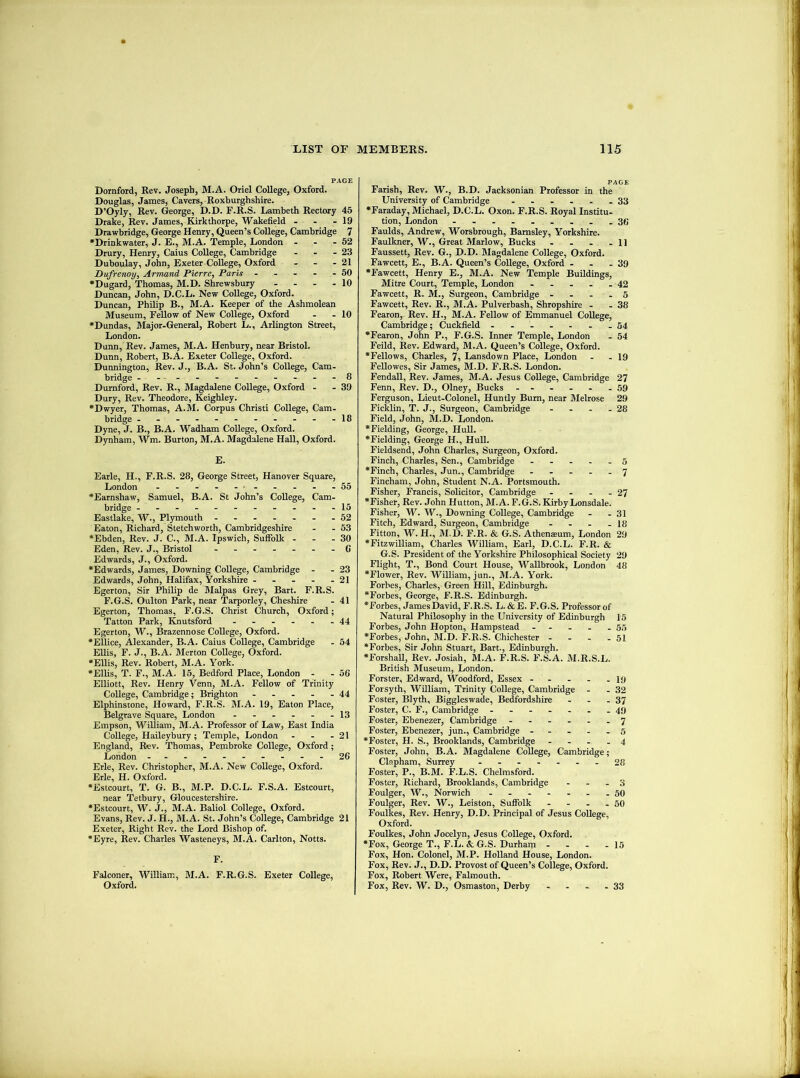 PAGE Dornford, Rev. Joseph, M.A. Oriel CoUege, Oxford. Douglas, James, Cavers, Roxburghshire. D’Oyly, Rev. George, D.D. F.R.S. Lambeth Rectory 45 Drake, Rev. James, Kirkthorpe, Wakefield - - - 19 Drawbridge, George Henry, Queen’s CoUege, Cambridge 7 •Drinkwater, J. E., M.A. Temple, London - - - 52 Drury, Henry, Caius CoUege, Cambridge - - - 23 Duboulay, John, Exeter CoUege, Oxford - - - 21 Dufrenoy, Armani Pierre, Paris - - - - - 50 •Dugard, Thomas, M.D. Shrewsbury - - - - 10 Duncan, John, D.C.L. New CoUege, Oxford. Duncan, PhUip B., M.A. Keeper of the Ashmolean Museum, Fellow of New CoUege, Oxford - -10 •Dundas, Major-General, Robert L., Arlington Street, London. Dunn, Rev. James, M.A. Henbury, near Bristol. Dunn, Robert, B.A. Exeter CoUege, Oxford. Dunnington, Rev. J., B.A. St. John’s CoUege, Cam- bridge --.-.---.---8 Dumford, Rev. R., Magdalene CoUege, Oxford - - 39 Dury, Rev. Theodore, Keighley. •Dwyer, Thomas, A.M. Corpus Christ! CoUege, Cam- bridge -----------18 Dyne, J. B., B.A. Wadham CoUege, Oxford. Dynham, Wm. Burton, M.A. Magdalene Hall, Oxford. E. Earle, H., F.R.S. 28, George Street, Hanover Square, London - - - - - - - - - - 55 •Earnshaw, Samuel, B.A. St John’s CoUege, Cam- bridge -----------15 Eastlake, W., Plymouth - -- ----52 Eaton, Richard, Stetchworth, Cambridgeshire - - 53 •Ebden, Rev. J. C., M.A. Ipswich, Suffolk - - - 30 Eden, Rev. J., Bristol -G Edwards, J., Oxford. •Edwards, James, Downing CoUege, Cambridge - - 23 Edwards, John, Halifax, Yorkshire - - - - - 21 Egerton, Sir Philip de Malpas Grey, Bart. F.R.S. F.G.S. Oulton Park, near Tarporley, Cheshire - 41 Egerton, Thomas, F.G.S. Christ Church, Oxford; Tatton Park, Knutsford 44 Egerton, W., Brazennose CoUege, Oxford. •ElUce, Alexander, B.A. Caius CoUege, Cambridge - 54 EUis, F. J., B.A. Merton CoUege, Oxford. •EUis, Rev. Robert, M.A. York. •Ellis, T. F., M.A. 15, Bedford Place, London - - 5C Elliott, Rev. Henry Venn, M.A. Fellow of Trinity CoUege, Cambridge; Brighton - - - - - 44 Elphinstone, Howard, F.R.S. M.A. 19, Eaton Place, Belgrave Square, London 13 Empson, William, M.A. Professor of Law, East India CoUege, Haileybury ; Temple, London - - - 21 England, Riev. Thomas, Pembroke CoUege, Oxford; London ----------26 Erie, Rev. Christopher, M.A. New CoUege, Oxford. Erie, H. Oxford. •Estcourt, T. G. B., M.P. D.C.L. F.S.A. Estcourt, near Tetbury, Gloucestershire. •Estcourt, W. J., M.A. Baliol CoUege, Oxford. Evans, Rev. J. H., M.A. St. John’s CoUege, Cambridge 21 Exeter, Right Rev. the Lord Bishop of. •Eyre, Rev. Charles Wasteneys, M.A. Carlton, Notts. F. Falconer, William, M.A. F.R.G.S. Exeter CoUege, Oxford. PAGE Farish, Rev. W., B.D. Jacksonian Professor in the University of Cambridge 33 •Faraday, Michael, D.C.L. Oxon. F.R.S. Royal Institu- tion, London - - . .36 Faulds, Andrew, Worsbrough, Barnsley, Yorkshire. Faulkner, W., Great Marlow, Bucks - - - -11 Faussett, Rev. G., D.D. Magdalene CoUege, Oxford. Fawcett, E., B.A. Queen’s CoUege, Oxford - . - 39 •Fawcett, Henry E., M.A. New Temple BuUdings, Mitre Court, Temple, London - - - - - 42 Fawcett, R. M., Surgeon, Cambridge - - . . 5 Fawcett, Rev. R., M.A. Pulverbash, Shropshire - - 38 Fearon, Rev. H., M.A. Fellow of Emmanuel CoUege, Cambridge; Cuckfield - -- -...34 •Fearon, John P., F.G.S. Inner Temple, London - 54 Feild, Rev. Edward, M.A. Queen’s CoUege, Oxford. •Fellows, Charles, 7, Lansdown Place, London - - 19 FeUowes, Sir James, M.D. F.R.S. London. FendaU, Rev. James, M.A. Jesus CoUege, Cambridge 27 Fenn, Rev. D., Olney, Bucks - - - - - - 59 Ferguson, Lieut-Colonel, Huntly Burn, near Melrose 29 Ficklin, T. J., Surgeon, Cambridge - - - .28 Field, John, M.D. London. •Fielding, George, HuU. •Fielding, George H., HuU. Fieldsend, John Charles, Surgeon, Oxford. Finch, Charles, Sen., Cambridge . . . . •Finch, Charles, Jun., Cambridge ----- 7 Fincham, John, Student N.A. Portsmouth. Fisher, Francis, Solicitor, Cambridge - - - - 27 •Fisher, Rev. John Hutton, M.A. F.G.S. Kirby Lonsdale. Fisher, W. W., Downing CoUege, Cambridge - - 31 Fitch, Edward, Surgeon, Cambridge - - - - 18 Fitton, W. H., M.D. F.R. & G.S. Athenaeum, London 29 •Fitzwilliam, Charles William, Earl, D.C.L. F.R. & G.S. President of the Yorkshire Philosophical Society 29 Flight, T., Bond Court House, Wallbrook, London 48 •Flower, Rev. William, jun., M.A. York. Forbes, Charles, Green Hill, Edinburgh. •Forbes, George, F.R.S. Edinburgh. •Forbes, James David, F.R.S. L. &E. F.G.S. Professor of Natural Philosophy in the University of Edinburgh 15 Forbes, John Hopton, Hampstead - - - - - 55 •Forbes, John, M.D. F.R.S. Chichester - - - - 51 •Forbes, Sir John Stuart, Bart., Edinburgh. •ForshaU, Rev. Josiah, M.A. F.R.S. F.S.A. M.R.S.L. British Museum, London. Forster, Edward, Woodford, Essex - - - - - I9 Forsyth, WilUam, Trinity CoUege, Cambridge - - 32 Foster, Blyth, Biggleswade, Bedfordshire - - - 37 Foster, C. F., Cambridge - -- -- .-49 Foster, Ebenezer, Cambridge ------ 7 Foster, Ebenezer, jun., Cambridge - - - - - 5 •Foster, H. S., Brooklands, Cambridge - - - - 4 Foster, John, B.A. Magdalene CoUege, Cambridge; Clapham, Surrey ....... 28 Foster, P., B.M. F.L.S. Chelmsford. Foster, Richard, Brooklands, Cambridge - - - 3 Foulger, AV., Norwich ------- 50 Foulger, Rev. W., Leiston, Suffolk - - - - 50 Foulkes, Rev. Henry, D.D. Principal of Jesus CoUege, Oxford. Foulkes, John Jocelyn, Jesus CoUege, Oxford. •Fox, George T., F.L. & G.S. Durharn - - - -15 Fox, Hon. Colonel, M.P. Holland House, London. Fox, Rev. J., D.D. Provost of Queen’s College, Oxford. Fox, Robert Were, Falmouth. Fox, Rev. W. D., Osmaston, Derby - - - - 33