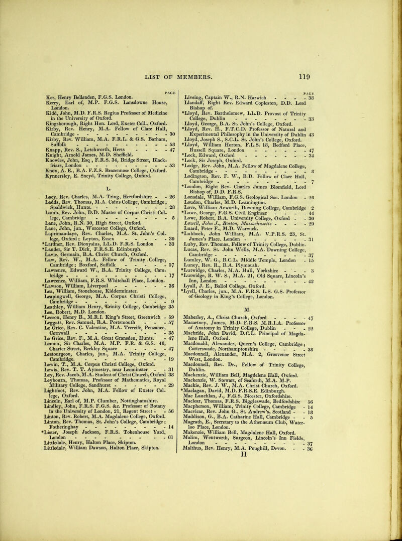 PAGE Ker, Henry Bellenden, F.G.S. London. Kerry, Earl of, M.P. F.G.S. Lansdowne House, London. Kidd, John, M.D. F.R.S. Regius Professor of Medicine in the University of Oxford. Kingsborough, Right Hon. Lord, Exeter Coll., Oxford. Kirby, Rev. Henry, M.A. Fellow of Clare Hall, Cambridge -.-----.--30 Kirby, Rev. William, M.A. F.R.L. & G.S. Barham, Suffolk . 58 Knapp, Rev. S., Letchworth, Herts - - - - 47 Knight, Arnold James, M.D. Sheffield. Knowles, John, Esq , F.R.S. 34, Bridge Street, Black- friars, London ..--.....53 Knox, A. E., B.A. F.Z.S. Brazennose College, Oxford. Kynnersley, E. Sneyd, Trinity College, Oxford. L. Lacy, Rev. Charles, M.A. Tring, Hertfordshire - - 26 Ladds, Rev. Thomas, M.A. Caius College, Cambridge; Spaldwick, Hunts. .--..-..28 Lamb, Rev. John, D.D. Master of Corpus Christi Col- lege, Cambridge ........ 5 Lane, John, R.N. 30, High Street, Oxford. Lane, John, jun., Worcester College, Oxford. Laprimaudaye, Rev. Charles, M.A. St. John’s Col- lege, Oxford; Leyton, Essex - . . - - 30 •Lardner, Rev. Dionysius, LL.D. F.R.S. London - 33 *Lauder, Sir T. Dick, F.R.S.E. Edinburgh. Lavie, Germain, B.A. Christ Church, Oxford. Law, Rev. W., M.A. Fellow of Trinity College, Cambridge; Boxford, Suffolk - - - - -57 Lawrence, Edward W., B.A. Trinity College, Cam- bridge ..-----....17 Lawrence, William, F.R.S. Whitehall Place, London. *Lawson, WiUiam, Liverpool ...... 36 Lea, William, Stonehouse, Kidderminster. LeapingweU, George, M.A. Corpus Christi College, Cambridge ----.-.--.9 Leathley, William Henry, Trinity College, Cambridge 35 Lee, Robert, M.D. London. *Leeson, Henry B., M.R.I. King’s Street, Greenwich - 69 Leggatt, Rev. Samuel, B.A. Portsmouth - - - 57 Le Grice, Rev. C. Valentine, M.A. Trercife, Penzance, Cornwall ...... ....35 Le Grice, Rev. F., M.A. Great Gransden, Hunts. - 47 Lemon, Sir Charles, M.A. M.P. F.R. & G.S. 46, Charter Street, Berkley Square - - . - - 47 Lestourgeon, Charles, jun., M.A. Trinity College, Cambridge. - - - - - . - - -19 Lewin, T., M.A. Corpus Christi College, Oxford. Lewis, Rev. T. T. Aymestry, near Leominster - - 31 Ley, Rev. Jacob, M.A. Student of Christ Church, Oxford 38 Leybourn, Thomas, Professor of Mathematics, Royal Military College, Sandhurst ...... 29 Lightfoot, Rev. John, M.A. Fellow of Exeter Col- lege, Oxford. Lincoln, Earl of, M.P. Clumber, Nottinghamshire. Lindley, John, F.R.S. F.G.S. &c. Professor of Botany in the University of London, 21, Regent Street - -66 Linton, Rev. Robert, M.A. Magdalene College, Oxford. Linton, Rev. Thomas, St. John’s College, Cambridge; Fotheringhay - - - . - - - - -14 •Lister, Joseph Jackson, F.R.S. Tokenhouse Yard, London .... ... ..61 Litdedale, Henry, Halton Place, Skipton. Littledale, William Dawson, Halton Place, Skipton. PAGE Liveing, Captain W., R.N. Harwich - . - - 38 Llandaff, Right Rev. Edward Copleston, D.D. Lord Bishop of. •Lloyd, Rev. Bartholomew, LL.D. Provost of Trinity College, Dublin . .......33 Lloyd, George, B.A. St. John’s College, Oxford. •Lloyd, Rev. H., F.T.C.D. Professor of Natural and Experimental Philosophy in the University of Dublin 43 Lloyd, Joseph S., S.C.L. St. John’s College, Oxford. •Lloyd, William Horton, F.L.S. 18, Bedford Place, Russell Square, London ...... 47 •Lock, Edward, Oxford .......34 •Lock, Sir Joseph, Oxford. •Lodge, Rev. John, M.A. Fellow of Magdalene College, Cambridge 8 Lodington, Rev. F. W., B.D. Fellow of Clare Hall, Cambridge ....... ..7 •London, Right Rev. Charles James Blomfield, Lord Bishop of, D.D. F.R.S. Lonsdale, William, F.G.S. Geological Soc. London . 26 Loudon, Charles, M.D. Leamington. Love, William Acworth, Downing College, Cambridge 2 •Lowe, George, F.G.S. Civil Engineer . . - - 44 Lowe, Robert, B.A. University College, Oxford - - 30 Lowell) John J., Boston, Massachusetts - - - - 29 Luard, Peter F., M.D. Warwick. •Lubbock, John WiUiam, M.A. V.P.R.S. 23, St. James’s Place, London - . - . . . .31 Luby, Rev. Thomas, Fellow of Trinity College, Dublin. Lucas, Rev. St. John WeUs, M.A. Downing CoUege, Cambridge ----..-...37 Lumley, W. G., B.C.L. Middle Temple, London . 15 Luney, Rev. R., B.A. Plymouth. •Lutwidge, Charles, M.A. HuU, Yorkshire - ' - .3 •Lutwidge, R. W. S., M.A. 21, Old Square, Lincoln’s Inn, London 42 LyaU, J. E., BaUoI CoUege, Oxford. •LyeU, Charles, jun., M.A. F.R.S. L.S. G.S. Professor of Geology in King’s CoUege, London. M. Maberley, A., Christ Church, Oxford - - - - 47 Macartney, James, M.D. F.R.S. M.R.I.A. Professor of Anatomy in Trinity CoUege, Dublin . - .22 Macbride, John David, D.C.L. Principal of Magda- lene Hall, Oxford. Macdonald, Alexander, Queen’s CoUege, Cambridge; Cotterswade, Northamptonshire - - - . -38 MacdonneU, Alexander, M.A. 2, Grosvenor Street West, London. MacdonneU, Rev. Dr., Fellow of Trinity CoUege, Dublin. Mackenzie, WUUam BeU, Magdelene HaU, Oxford. Mackenzie, W. Stewart, of Seaforth, M.A. M.P. Mackie, Rev. J. W'., M.A. Christ Church, Oxford. •Maclagan, David, M.D. F.R.S.E. Edinburgh. Mac Lauchlan, J., F.G.S. Bicester, Oxfordshire. Maclear, Thomas, F.R.S. Biggleswade, Bedfordshire 56 Macpherson, William, Trinity CoUege, Cambridge - 14 Macvicar, Rev. John G., St. Andrew’s, Scotland - - 18 Maddison, G., B.A. Catharine HaU, Cambridge - - 5 Magrath, E., Secretary to the Athenaeum Club, Water- loo Place, London. Makenzie, WiUiam BeU, Magdalene HaU, Oxford. MaUm, Wentworth, Surgeon, Lincoln’s Inn Fields, London ....... Malthus, Rev. Henry, M.A. PoughiU, Devon. - - 36 H