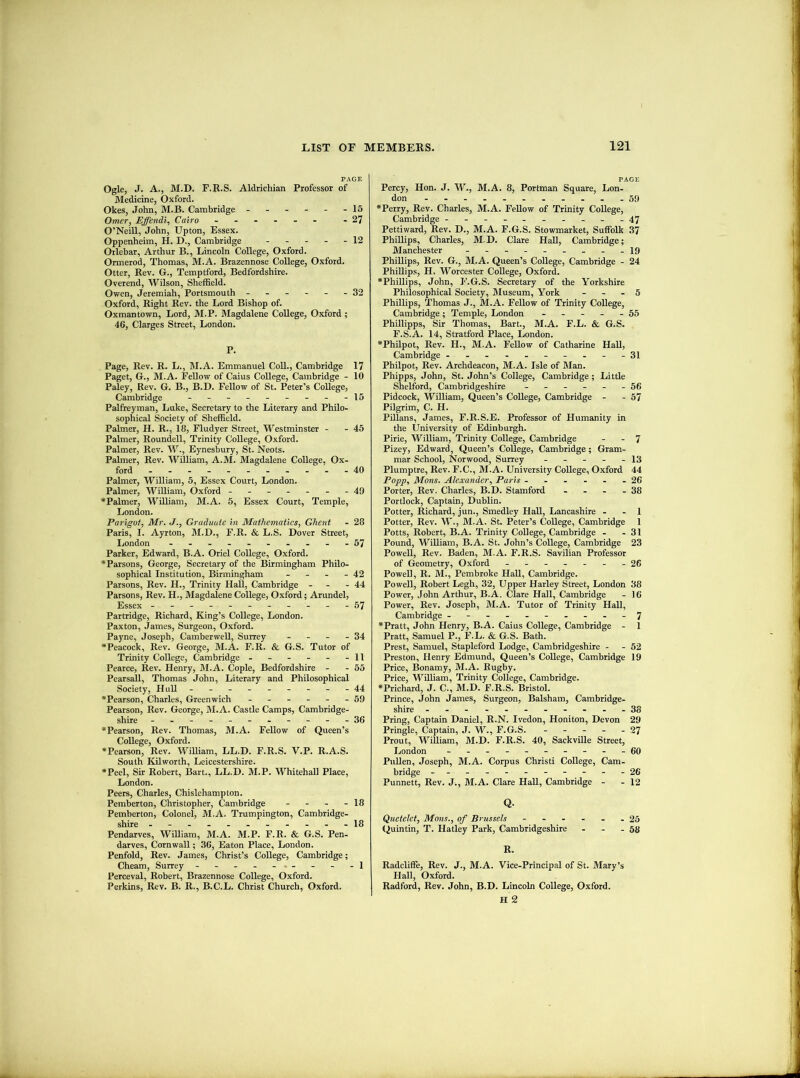 PAGE Ogle, J. A., M.D. F.R.S. Aldrichian Professor of Medicine, Oxford. Okes, John, M.B. Cambridge ------ 15 Omer, Effendi, Cairo - -27 O’Neill, John, Upton, Essex. Oppenheim, H. D., Cambridge ----- 12 Orlebar, Arthur B., Lincoln College, Oxford. Ormerod, Thomas, M.A. Brazennose College, Oxford. Otter, Rev. G., Temptford, Bedfordshire. Overend, Wilson, Sheffield. Owen, Jeremiah, Portsmouth ------ 32 Oxford, Right Rev. the Lord Bishop of. Oxmantown, Lord, M.P. Magdalene College, Oxford ; 46, Clarges Street, London. P. Page, Rev. R. L., M.A. Emmanuel CoU., Cambridge 17 Paget, G., M.A. Fellow of Caius College, Cambridge - 10 Paley, Rev. G. B., B.D. Fellow of St. Peter’s College, Cambridge - -- -- -- -- 15 Palfreyman, Luke, Secretary to the Literary and Philo- sophical Society of Sheffield. Palmer, H. R., 18, Fludyer Street, Westminster - - 45 Palmer, Roundell, Trinity College, Oxford. Palmer, Rev. W., Eynesbury, St. Neots. Palmer, Rev. William, A.M. Magdalene College, Ox- ford -.-.--....-40 Palmer, William, 5, Essex Court, London. Palmer, William, Oxford - -- -- --49 *Palmer, William, M.A. 5, Essex Court, Temple, London. Parigot, Mr. J., Graduate in Mathematics, Ghent - 28 Paris, 1. Ayrton, M.D., F.R. & L.S. Dover Street, London ---.-....-57 Parker, Edward, B.A. Oriel College, Oxford. * Parsons, George, Secretary of the Birmingham Philo- sophical Institution, Birmingham - - - - 42 Parsons, Rev. H., Trinity Hall, Cambridge - - - 44 Parsons, Rev. H., Magdalene College, Oxford; Arundel, Essex - -- -- -- -- --57 Partridge, Richard, King’s College, London. Paxton, James, Surgeon, Oxford. Payne, Joseph, Camberwell, Surrey - - - - 34 •Peacock, Rev. George, M.A. F.R. & G.S. Tutor of Trinity College, Cambridge - - - - - -11 Pearce, Rev. Henry, M.A. Cople, Bedfordshire - - 55 Pearsall, Thomas John, Literary and Philosophical Society, Hull - - - - - - - - -44 •Pearson, Charles, Greenwich ------ 59 Pearson, Rev. George, M.A. Castle Camps, Cambridge- shire -----------36 •Pearson, Rev. Thomas, M.A. Fellow of Queen’s College, Oxford. •Pearson, Rev. William, LL.D. F.R.S. V.P. R.A.S. South Kilworth, Leicestershire. •Peel, Sir Robert, I?art., LL.D. M.P. Whitehall Place, London. Peers, Charles, Chislehampton. Pemberton, Christopher, Cambridge - - - - 18 Pemberton, Colonel, M.A. Trumpington, Cambridge- shire ----------- 18 Pendarves, William, M.A. M.P. F.R. & G.S. Pen- darves, Cornwall; 36, Eaton Plaee, London. Penfold, Rev. James, Christ’s College, Cambridge; Cheam, Surrey - - - - - - - -1 Perceval, Robert, Brazennose College, Oxford. Perkins, Rev. B. R., B.C.L. Christ Church, Oxford. PAGE Percy, Hon. J. W., M.A. 8, Portman Square, Lon- don 59 •Perry, Rev. Charles, M.A. Fellow of Trinity College, Cambridge ----------47 Pettiward, Rev. D., M.A. F.G.S. Stowmarket, Suffolk 37 Phillips, Charles, M.D. Clare HaU, Cambridge; Manchester - -- -- -- -- 19 Phillips, Rev. G., M.A. Queen’s College, Cambridge - 24 Phillips, H. Worcester College, Oxford. •Phillips, John, F.G.S. Secretary of the Yorkshire Philosophical Society, Museum, York - - - 5 Phillips, Thomas J., M.A. Fellow of Trinity College, Cambridge ; Temple, London ----- 55 Phillipps, Sir Thomas, Bart., M.A. F.L. & G.S. F.S.A. 14, Stratford Place, London. •Philpot, Rev. H., M.A. Fellow of Catharine Hall, Cambridge ----------31 Philpot, Rev. Archdeacon, M.A. Isle of Man. Phipps, John, St.John’s College, Cambridge; Little Shelford, Cambridgeshire ------ 56 Pidcock, William, Queen’s College, Cambridge - - 57 Pilgrim, C. H. PUlans, James, F.R.S.E. Professor of Humanity in the University of Edinburgh. Pirie, William, Trinity College, Cambridge - - 7 Pizey, Edward, Queen’s College, Cambridge; Gram- mar School, Norwood, Surrey ----- 13 Plumptre, Rev. F.C., M.A. University College, Oxford 44 Popp, Mons. Alexander, Paris - - . - . - 26 Porter, Rev. Charles, B.D. Stamford - - - - 38 Portlock, Captain, Dublin. Potter, Richard, jun., Smedley Hall, Lancashire - - 1 Potter, Rev. W., M.A. St. Peter’s College, Cambridge 1 Potts, Robert, B.A. Trinity College, Cambridge - - 31 Pound, William, B.A. St. John’s College, Cambridge 23 Powell, Rev. Baden, M.A. F.R.S. Savilian Professor of Geometry, Oxford - -- -.--26 Powell, R. M., Pembroke Hall, Cambridge. Powell, Robert Legh, 32, Upper Harley Street, London 38 Power, John Arthur, B.A. Clare Hall, Cambridge - 16 Power, Rev. Joseph, M.A. Tutor of Trinity Hall, Cambridge ------- -.-7 •Pratt, John Henry, B.A. Caius College, Cambridge - 1 Pratt, Samuel P., F.L. & G.S. Bath. Brest, Samuel, Stapleford Lodge, Cambridgeshire - - 52 Preston, Henry Edmund, Queen’s College, Cambridge 19 Price, Bonamy, M.A. Rugby. Price, William, Trinity College, Cambridge. •Prichard, J. C., M.D. F.R.S. Bristol. Prince, John James, Surgeon, Balsham, Cambridge- shire -----------38 Bring, Captain Daniel, R.N. Ivedon, Honiton, Devon 29 Pringle, Captain, J. W., F.G.S. - - - - - 27 Prout, William, M.D. F.R.S. 40, SackvUle Street, London ----------60 Pullen, Joseph, M.A. Corpus Christ! College, Cam- bridge -----------26 Punnett, Rev. J., M.A. Clare Hall, Cambridge - - 12 Q. Quetelct, Mons., of Brussels - - - - - - 25 Quin tin, T. Hatley Park, Cambridgeshire - - - 58 R. Radcliffe, Rev. J., M.A. Vice-Principal of St. Mary’s Hall, Oxford. Radford, Rev. John, B.D. Lincoln College, Oxford. H 2