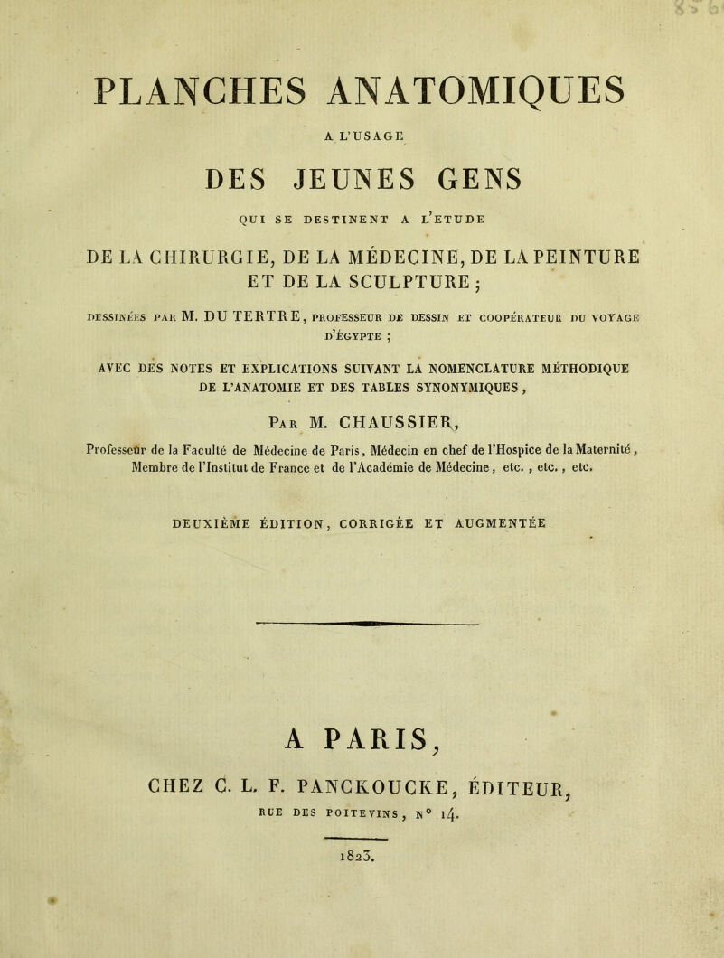 A L’USAGE DES JEUNES GENS QUI SE DESTINENT A L’ETUDE DE LA CHIRURGIE, DE LA MÉDECINE, DE LA PEINTURE ET DE LA SCULPTURE ; DESSINÉES PAR M. DU TERTRE, PROFESSEUR de dessin et coopérateur du voyage d’égypte ; AVEC DES NOTES ET EXPLICATIONS SUIVANT LA NOMENCLATURE MÉTHODIQUE DE L’ANATOMIE ET DES TABLES SYNONYMIQUES , Par M. CHAUSSIER, Professeur de la Faculté de Médecine de Paris, Médecin en chef de l’Hospice de la Maternité, Membre de l’Institut de France et de l’Académie de Médecine, etc. , etc., etc. DEUXIÈME ÉDITION, CORRIGÉE ET AUGMENTÉE A PARIS, CHEZ C. L. F. PANCKOUCKE, ÉDITEUR, RUE DES POITEVINS, N° l4- i8r3.