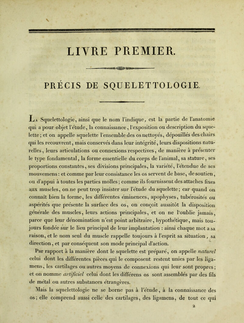 LIVRE PREMIER. PRÉCIS DE SQUELETTOLOGIE. JL a Squelettologie, ainsi que le nom l’indique, est la partie de l’anatomie qui a pour objet fétude, la connaissance, l’exposition ou description du sque- lette; et on appelle squelette l’ensemble des os nettoyés, dépouillés des chairs qui les recouvrent, mais conservés dans leur intégrité, leurs dispositions natu- relles , leurs articulations ou connexions respectives, de manière à présenter le type fondamental, la forme essentielle du corps de l’animal, sa stature, ses proportions constantes, ses divisions principales, la variété, l’étendue de ses mouvemens : et comme par leur consistance les os servent de base, de soutien, ou d’appui à toutes les parties molles ; comme ils fournissent des attaches fixes aux muscles, on ne peut trop insister sur l’étude du squelette; car quand on connaît bien la forme, les différentes éminences, apophyses, tubérosités ou aspérités que présente la surface des os, on conçoit aussitôt la disposition générale des muscles, leurs actions principales, et on ne l’oublie jamais, parce que leur dénomination n'est point arbitraire, hypothétique, mais tou- jours fondée sur le lieu principal de leur implantation : ainsi chaque mot a sa raison, et le nom seul du muscle rappelle toujours à l’esprit sa situation, sa direction, et par conséquent son mode principal d’action. Par rapport à la manière dont le squelette est préparé, on appelle naturel celui dont les différentes pièces qui le composent restent unies par les liga- mens, les cartilages ou autres moyens de connexions qui leur sont propres; et on nomme artificiel celui dont les différens os sont assemblés par des fils de métal ou autres substances étrangères. Mais la squelettologie ne se borne pas à l'étude, à la connaissance des os; elle comprend aussi celle des cartilages, des ligamens, de tout ce qui