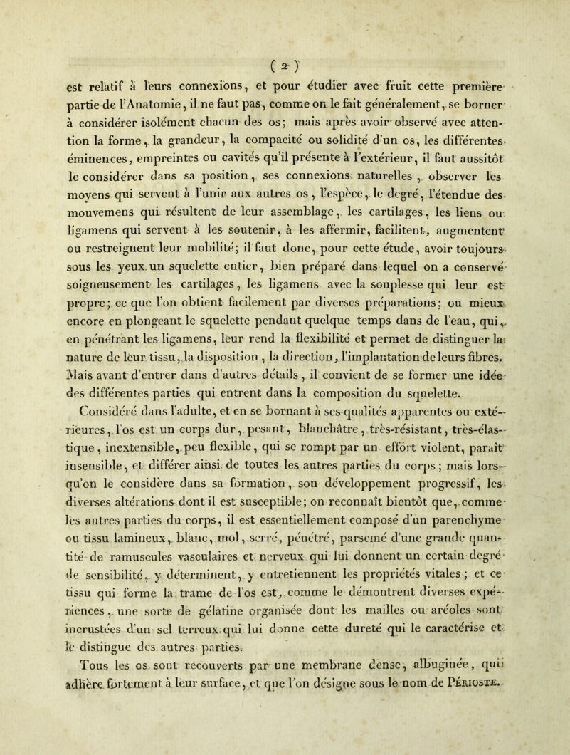 est relatif à leurs connexions, et pour étudier avec fruit cette première partie de l’Anatomie, il ne faut pas, comme on le fait généralement, se borner à considérer isolément chacun des os; mais après avoir observé avec atten- tion la forme, la grandeur, la compacité ou solidité d’un os, les différentes- éminences, empreintes ou cavités qu’il présente à l'extérieur, il faut aussitôt le considérer dans sa position, ses connexions naturelles , observer les moyens qui servent à l’unir aux autres os, l’espèce, le degré, l’étendue des mouvemens qui résultent de leur assemblage, les cartilages, les liens ou ligamens qui servent à les soutenir, à les affermir, facilitent, augmentent1 ou restreignent leur mobilité; il faut donc,-pour cette étude, avoir toujours sous les yeux un squelette entier, bien préparé dans lequel on a conservé soigneusement les cartilages,. les ligamens avec la souplesse qui leur est propre; ce que l’on obtient facilement par diverses préparations; ou mieux, encore en plongeant le squelette pendant quelque temps dans de l’eau, qui,, en pénétrant les ligamens, leur rend la flexibilité et permet de distinguer la nature de leur tissu, la disposition , la direction, l’implantation de leurs fibres. Mais avant d’entrer dans d’autres détails, il convient de se former une idée des différentes parties qui entrent dans la composition du squelette. Considéré dans l’adulte, et en se bornant à ses qualités apparentes ou exté- rieures, 1 os est cm corps dur, pesant, blanchâtre, très-résistant, très-élas- tique , inextensible, peu flexible, qui se rompt par un effort violent, paraît insensible, et différer ainsi de toutes les autres parties du corps ; mais lors- qu’on le considère dans sa formation , son développement progressif, les- diverses altérations dont il est susceptible; on reconnaît bientôt que, comme* les autres parties du corps, il est essentiellement composé d’un parenchyme ou tissu lamineux, blanc, mol, serré, pénétré, parsemé d’une grande quan- tité de ramuscules vasculaires et nerveux qui lui donnent un certain degré de sensibilité, y déterminent, y entretiennent les propriétés vitales ; et ce- tissu qui forme là trame de l’os est, comme le démontrent diverses expé^- riencesune sorte de gélatine organisée dont les mailles ou aréoles sont incrustées d’un sel terreux, qui lui donne cette dureté qui le caractérise et: îè distingue des autres parties. Tous les os sont recouverts par une membrane dense, albuginée, quh adhère fbrtement a leur surface, et que Ton désigne sous le nom de Périoste-