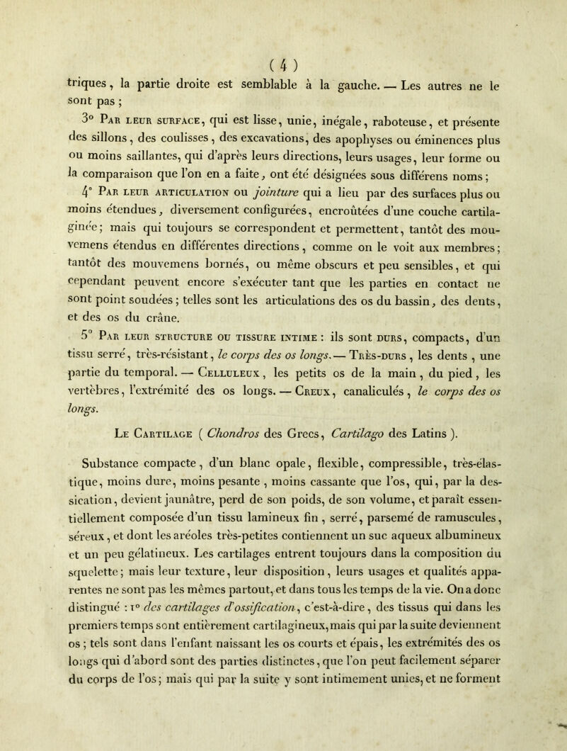 triques, la partie droite est semblable à la gauche Les autres ne le sont pas ; 3° Par leur surface, qui est lisse, unie, inégale, raboteuse, et présente des sillons, des coulisses , des excavations, des apophyses ou éminences plus ou moins saillantes, qui d’après leurs directions, leurs usages, leur forme ou la comparaison que l’on en a faite, ont été désignées sous différens noms ; 4° Par leur articulation ou jointure qui a lieu par des surfaces plus ou moins étendues, diversement configurées, encroûtées d’une couche cartila- ginée; mais qui toujours se correspondent et permettent, tantôt des mou- vemens étendus en différentes directions, comme on le voit aux membres ; tantôt des mouvemens bornés, ou même obscurs et peu sensibles, et qui cependant peuvent encore s’exécuter tant que les parties en contact ne sont point soudées ; telles sont les articulations des os du bassin, des dents, et des os du crâne. 5° Par leur structure ou tissure intime : ils sont durs, compacts, d’un tissu serré, très-résistant, le corps des os longs.— Très-durs , les dents , une partie du temporal. — Celluleux , les petits os de la main , du pied, les vertèbres, l’extrémité des os longs. — Creux, canaliculés, le corps des os longs. Le Cartilage ( Chondros des Grecs, Cartilago des Latins ). Substance compacte, d’un blanc opale, flexible, compressible, très-élas- tique, moins dure, moins pesante , moins cassante que l’os, qui, par la des- sication, devient jaunâtre, perd de son poids, de son volume, et paraît essen- tiellement composée d’un tissu lamineux fin , serré, parsemé de ramuscules, séreux, et dont les aréoles très-petites contiennent un suc aqueux albumineux et un peu gélatineux. Les cartilages entrent toujours dans la composition du squelette; mais leur texture, leur disposition, leurs usages et qualités appa- rentes ne sont pas les mêmes partout, et dans tous les temps de la vie. On a donc distingué : i° des cartilages dossification, c’est-à-dire, des tissus qui dans les premiers temps sont entièrement cartilagineux,mais qui par la suite deviennent os ; tels sont dans l’enfant naissant les os courts et épais, les extrémités des os longs qui d’abord sont des parties distinctes, que l’on peut facilement séparer du corps de l’os; mais qui par la suite y sont intimement unies,et ne forment