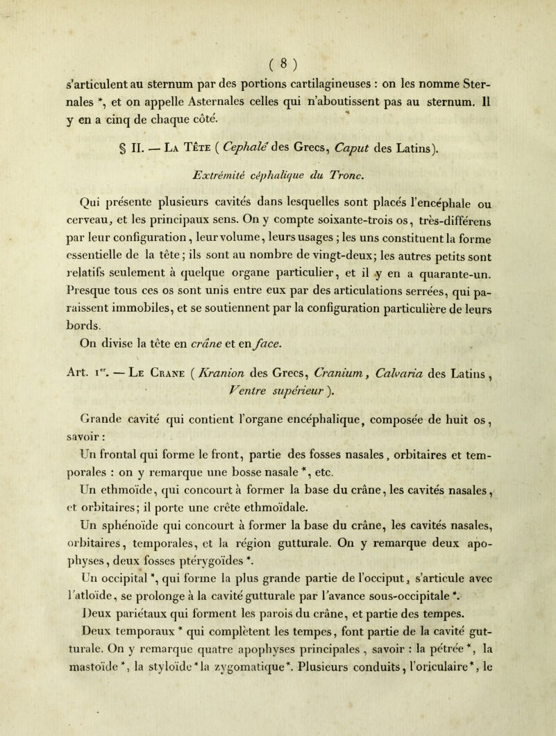 s’articulent au sternum par des portions cartilagineuses : on les nomme Ster- nales *, et on appelle Asternales celles qui n’aboutissent pas au sternum. Il y en a cinq de chaque côté. / § II. — La Tête ( Cephalé des Grecs, Caput des Latins). Extrémité céphalique du Tronc. Qui présente plusieurs cavités dans lesquelles sont placés l’encéphale ou cerveau, et les principaux sens. On y compte soixante-trois os, très-différens par leur configuration, leur volume, leurs usages ; les uns constituent la forme essentielle de la tête ; ils sont au nombre de vingt-deux; les autres petits sont relatifs seulement à quelque organe particulier, et il y en a quarante-un. Presque tous ces os sont unis entre eux par des articulations serrées, qui pa- raissent immobiles, et se soutiennent par la configuration particulière de leurs bords. On divise la tête en crâne et en face. Art. i. — Le Crâne ( Kranion des Grecs, Cranium, Cah aria des Latins, Ventre supérieur ). Grande cavité qui contient l’organe encéphalique, composée de huit os, savoir : Un frontal qui forme le front, partie des fosses nasales, orbitaires et tem- porales : on y remarque une bosse nasale*, etc. Un ethmoïde, qui concourt à former la base du crâne, les cavités nasales, et orbitaires; il porte une crête ethmoïdale. Un sphénoïde qui concourt à former la base du crâne, les cavités nasales, orbitaires, temporales, et la région gutturale. On y remarque deux apo- physes , deux fosses ptérygoïdes *. Un occipital *, qui forme la plus grande partie de l’occiput, s’articule avec Tatloïde, se prolonge à la cavité gutturale par l'avance sous-occipitale \ Deux pariétaux qui forment les parois du crâne, et partie des tempes. Deux temporaux * qui complètent les tempes, font partie de la cavité gut- turale. On y remarque quatre apophyses principales , savoir : la pétrée*, la mastoïde*, la styloïdeGa zygomatique*. Plusieurs conduits, l’oriculaire*, le