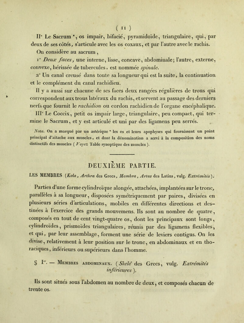 11° Le Sacrum 4, os impair, bifacié, pyramidoïde, triangulaire, qui, par deux de ses côtes, s’articule avec les os coxaux, et par l’autre avec le rachis. On considère au sacrum , i° Deux faces, une interne, lisse, concave, abdominale; l’autre, externe, convexe, hérissée de tubercules, est nommée spinale. 2° Un canal creusé dans toute sa longueur qui est la suite, la continuation et le complément du canal rachidien. Il y a aussi sur chacune de ses faces deux rangées régulières de trous qui correspondent aux trous latéraux du rachis, et servent au passage des derniers nerfs que fournit le rachidion ou cordon rachidien de l’organe encéphalique. IIP Le Coccix, petit os impair large, triangulaire, peu compact, qui ter- mine le Sacrum, et y est articulé et uni par des ligamens peu serrés. Nota. On a marqué par un aslérique * les os et leurs apophyses qui fournissent un point principal d’aitache aux muscles, et dont la dénomination a servi à la composition des noms distinctifs des muscles ( T oyez Table synoptique des muscles ). DEUXIEME PARTIE. LES MEMBRES (Kola, Arthra des Grecs., Membre/,, Arlus des Latins , vulg. Extrémités). Parties d’une forme cylindroïque alongée, attachées, implantées sur le tronc, parallèles a sa longueur, disposées symétriquement par paires, divisées en plusieurs séries d’articulations, mobiles en différentes directions et des- tinées à l’exercice des grands mouvemens. Ils sont au nombre de quatre, composés en tout de cent vingt-quatre os, dont les principaux sont longs, cylindroides, prismoïdes triangulaires, réunis par des ligamens flexibles, et qui, par leur assemblage, forment une série de leviers contigus. On les divise, relativement à leur position sur le tronc, en abdominaux et en tho- raciques , inférieurs ou supérieurs dans l’homme. S R-— Membres abdominaux. (Skelé des Grecs, vulg. Extrémités inférieures ). Ils sont situes sous l’abdomen au nombre de deux, et composés chacun de trente os.