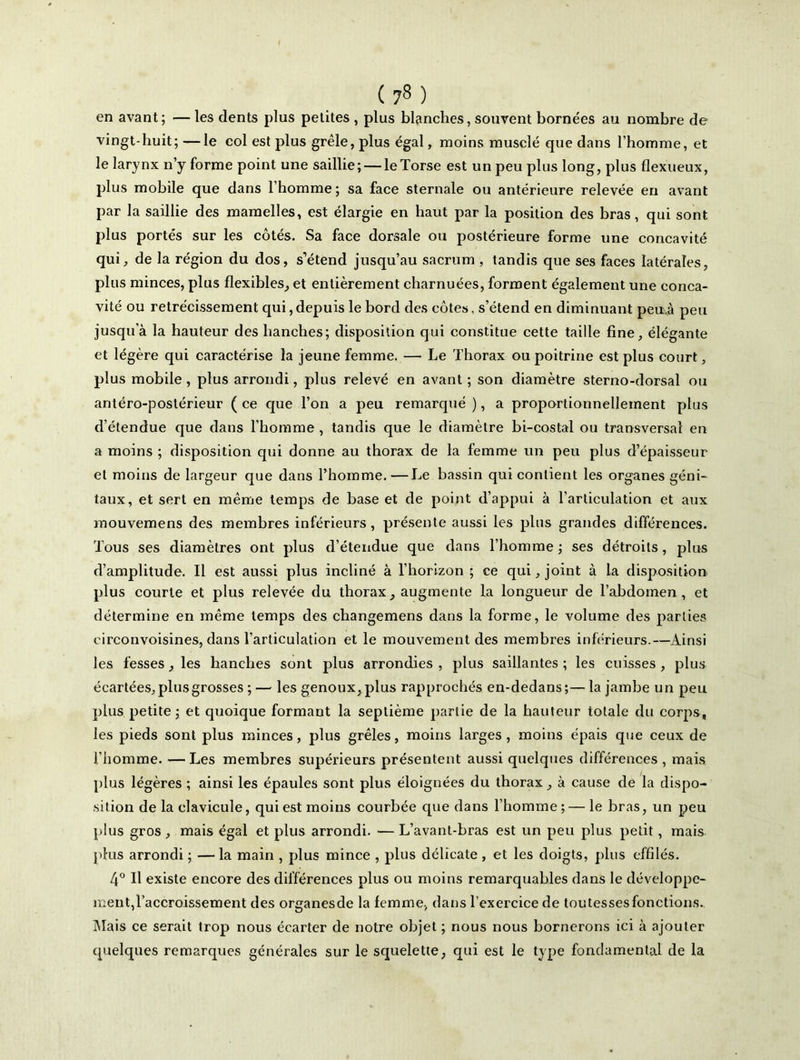 en avant; —les dents plus petites , plus blanches, souvent bornées au nombre de vingt-huit;—le col est plus grêle, plus égal, moins musclé que dans l’homme, et le larynx n’y forme point une saillie; — le Torse est un peu plus long, plus flexueux, plus mobile que dans l’homme ; sa face sternale ou antérieure relevée en avant par la saillie des mamelles, est élargie en haut par la position des bras, qui sont plus portés sur les côtés. Sa face dorsale ou postérieure forme une concavité qui, de la région du dos, s’étend jusqu’au sacrum , tandis que ses faces latérales, plus minces, plus flexibles, et entièrement charnuées, forment également une conca- vité ou rétrécissement qui,depuis le bord des côtes, s’étend en diminuant peu.à peu jusqu'à la hauteur des hanches; disposition qui constitue cette taille fine, élégante et légère qui caractérise la jeune femme. — Le Thorax ou poitrine est plus court, plus mobile, plus arrondi, plus relevé en avant ; son diamètre sterno-dorsal ou antéro-postérieur ( ce que l’on a peu remarqué ), a proportionnellement plus d’étendue que dans l’homme , tandis que le diamètre bi-costal ou transversal en a moins ; disposition qui donne au thorax de la femme un peu plus d’épaisseur et moins de largeur que dans l’homme. —Le bassin qui contient les organes géni- taux, et sert en même temps de base et de point d’appui à l’articulation et aux mouvemens des membres inférieurs , présente aussi les plus grandes différences. Tous ses diamètres ont plus d’étendue que dans l’homme ; ses détroits , plus d’amplitude. Il est aussi plus incliné à l’horizon; ce qui, joint à la disposition plus courte et plus relevée du thorax, augmente la longueur de l’abdomen, et détermine en même temps des changemens dans la forme, le volume des parties circonvoisines, dans l’articulation et le mouvement des membres inférieurs.—Ainsi les fesses, les hanches sont plus arrondies , plus saillantes ; les cuisses , plus écartées, plus grosses ;— les genoux, plus rapprochés en-dedans;—la jambe un peu plus petite; et quoique formant la septième partie de la hauteur totale du corps, les pieds sont plus minces, plus grêles, moins larges , moins épais que ceux de l’homme. — Les membres supérieurs présentent aussi quelques différences , mais plus légères ; ainsi les épaules sont plus éloignées du thorax, à cause de la dispo- sition de la clavicule, qui est moins courbée que dans l’homme ;— le bras, un peu plus gros , mais égal et plus arrondi. — L’avant-bras est un peu plus petit, mais plus arrondi ; —la main , plus mince , plus délicate , et les doigts, plus effilés. 4° Il existe encore des différences plus ou moins remarquables dans le développe- ment,l’accroissement des organesde la femme, dans l’exercice de toutessesfonctions. Mais ce serait trop nous écarter de notre objet ; nous nous bornerons ici à ajouter quelques remarques générales sur le squelette, qui est le type fondamental de la