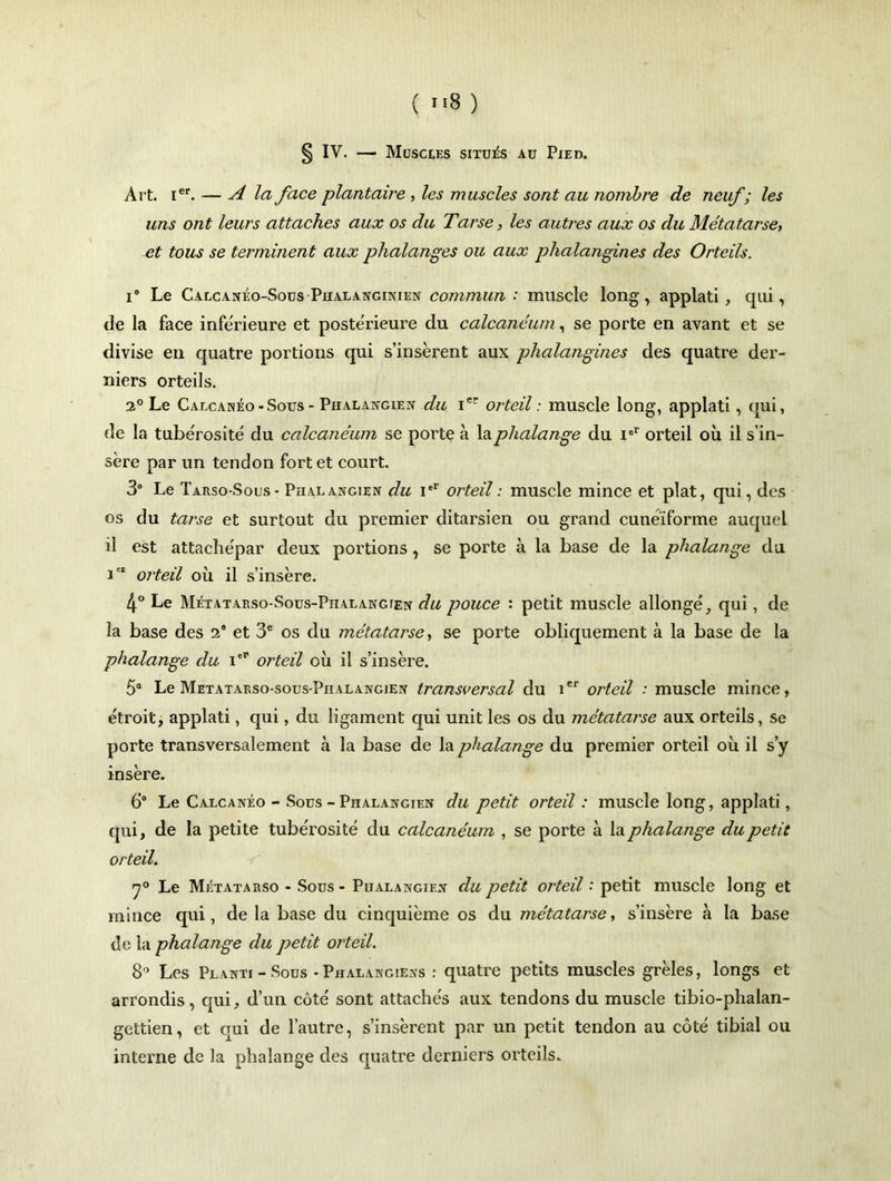 ( >.8 ) § IV. — Muscles situas au Pied. Art. Ier. — A la face plantaire , les muscles sont au nombre de neuf; les uns ont leurs attaches aux os du Tarse, les autres aux os du Métatarse, et tous se terminent aux phalanges ou aux phalangines des Orteils. i® Le Calcanéo-Sous Phalanginien commun : muscle long, applati, qui, de la face inférieure et postérieure du calcanéum, se porte en avant et se divise en quatre portions qui s’insèrent aux phalangines des quatre der- niers orteils. 2° Le Calcanéo - Sous - Phalangien du Ier orteil : muscle long, applati, qui, de la tubérosité du calcanéum se porte à la phalange du ief orteil où il s’in- sère par un tendon fort et court. 3° Le Tarso-Sous- Phalangien du rr orteil : muscle mince et plat, qui, des os du tarse et surtout du premier ditarsien ou grand cunéiforme auquel il est attachépar deux portions, se porte à la base de la phalange du iCI orteil où il s’insère. 4° Le MÉTATARso-Sous-PiiALANGrEn du pouce : petit muscle allongé, qui, de la base des 28 et 3e os du métatarse, se porte obliquement à la base de la phalange du ieP orteil où il s’insère. 5° Le Metatarso-sous-Phalangien transversal du ier orteil : muscle mince, étroit, applati, qui, du ligament qui unit les os du métatarse aux orteils, se porte transversalement à la base de la phalange du premier orteil où il s’y insère. 6° Le Calcanéo - Sous - Phalangien du petit orteil : muscle long, applati, qui, de la petite tubérosité du calcanéum , se porte à la phalange du petit orteil. 7° Le Métatarso - Sous - Phalangie.y du petit orteil • petit muscle long et mince qui, de la base du cinquième os du métatarse, s’insère à la base de la phalange du petit orteil. 8° Les Planti - Sous - Phalangiens : quatre petits muscles grêles, longs et arrondis, qui, d’un côté sont attachés aux tendons du muscle tibio-phalan- gettien, et qui de l’autre, s’insèrent par un petit tendon au côté tibial ou interne de la phalange des quatre derniers orteils.