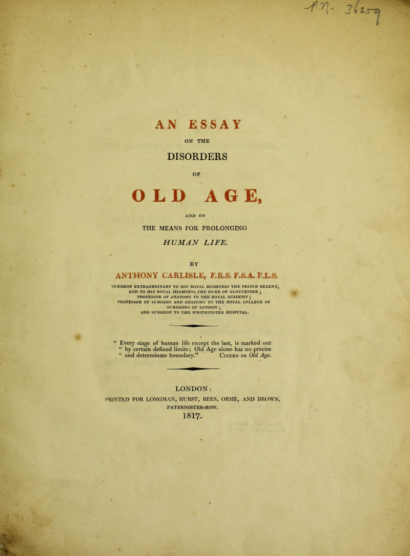 AN ESSAY ON THE DISORDERS OF OLD AGE, AND ON THE MEANS FOR PROLONGING HUMAN LIFE. BY ANTHONY CARLISLE, F.R.S. F.S.A. F.L.S. SURGEON EXTRAORDINARY TO HIS ROYAL HIGHNESS THE PRINCE REGENT, AND TO HIS ROYAL HIGHNESS THE DUKE OF GLOUCESTER ; PROFESSOR OF ANATOMY TO THE ROYAL ACADEMY ; PROFESSOR OF SURGERY AND ANATOMY TO THE ROYAL COLLEGE OF SURGEONS OF LONDON ; AND SURGEON TO THE WESTMINSTER HOSPITAL. “ Every stage of human life except the last, is marked out “ by certain defined limits; Old Age alone has no precise “ and determinate boundary.” Cicero on Old Age. LONDON: PRINTED FOR LONGMAN, HURST, REES, ORME, AND BROWN, PATERNOSTER-ROW. 1817.