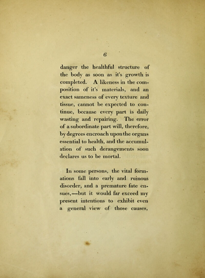 danger the healthful structure of the body as soon as it’s growth is completed. A likeness in the com- position of it’s materials, and an exact sameness of every texture and tissue, cannot he expected to con- tinue, because every part is daily wasting and repairing. The error of a subordinate part will, therefore, by degrees encroach upon the organs essential to health, and the accumul- ation of such derangements soon declares us to be mortal. In some persons, the vital form- ations fall into early and ruinous disorder, and a premature fate en- sues,—hut it would far exceed my present intentions to exhibit even a general view of those causes.