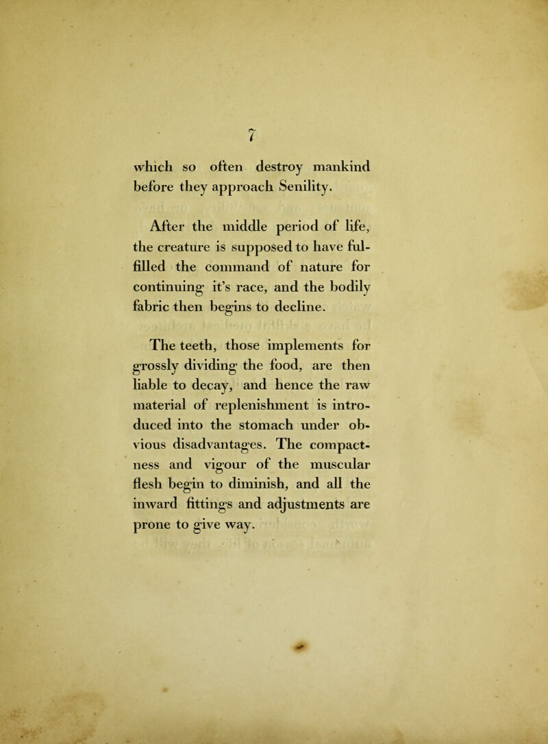 which so often destroy mankind before they approach Senility. After the middle period of life, the creature is supposed to have ful- filled the command of nature for continuing’ it’s race, and the bodily fabric then begins to decline. The teeth, those implements for grossly dividing the food, are then liable to decay, and hence the raw material of replenishment is intro- duced into the stomach under ob- vious disadvantages. The compact- ness and vigour of the muscular flesh begin to diminish, and all the inward fittings and adjustments are prone to give way.