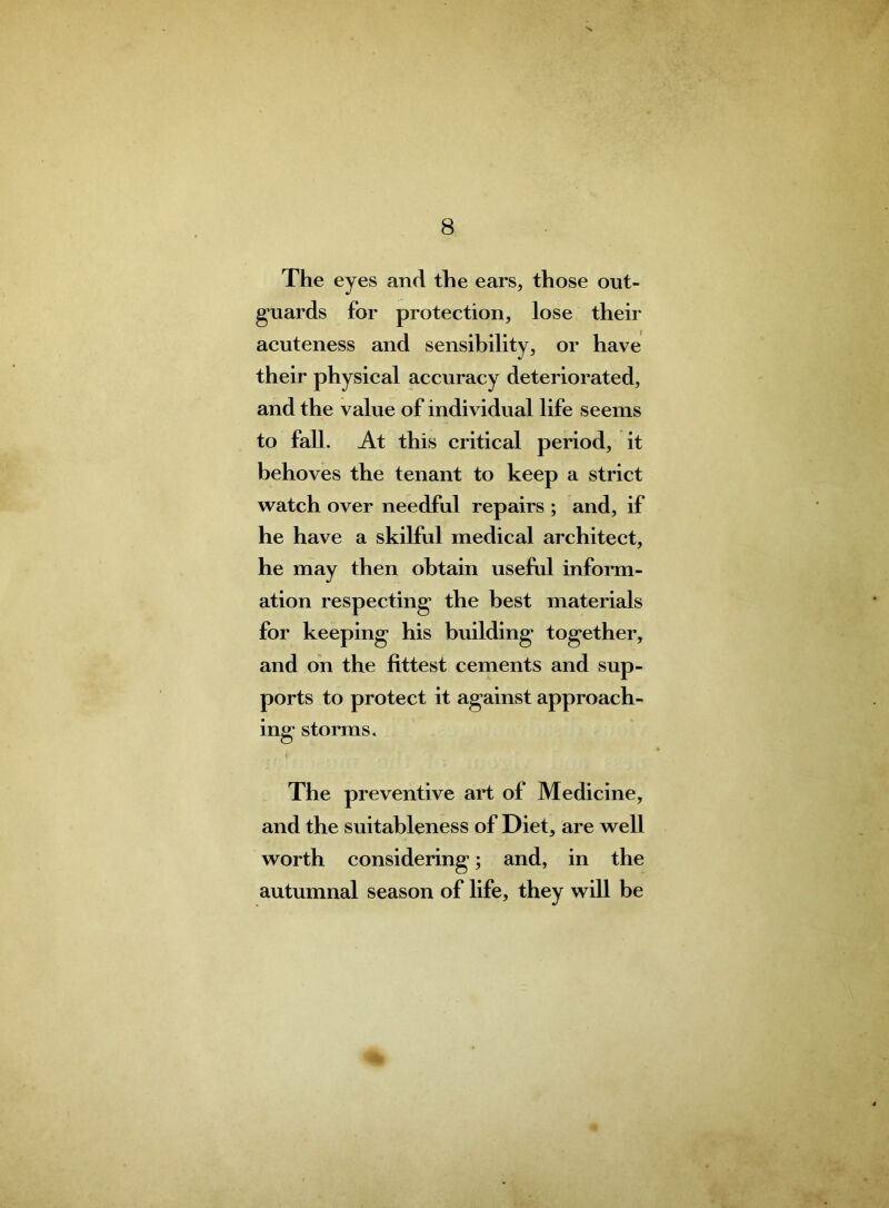 The eyes and the ears, those out- guards for protection, lose their acuteness and sensibility, or have their physical accuracy deteriorated, and the value of individual life seems to fall. At this critical period, it behoves the tenant to keep a strict watch over needful repairs ; and, if he have a skilful medical architect, he may then obtain useful inform- ation respecting the best materials for keeping his building together, and on the fittest cements and sup- ports to protect it against approach- ing storms. The preventive art of Medicine, and the suitableness of Diet, are well worth considering; and, in the autumnal season of life, they will be %