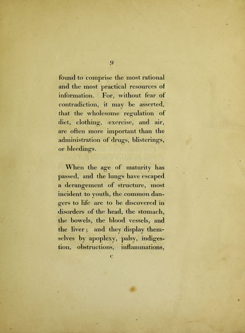 found to comprise the most rational and the most practical resources of information. For, without fear of contradiction, it may be asserted, that the wholesome regulation of diet, clothing, exercise, and air, are often more important than the administration of drugs, blisterings, or bleedings. When the age of maturity has passed, and the lungs have escaped a derangement of structure, most incident to youth, the common dan- gers to life are to be discovered in disorders of the head, the stomach, the bowels, the blood vessels, and the liver; and they display them- selves by apoplexy, palsy, indiges- tion, obstructions, inflammations, c