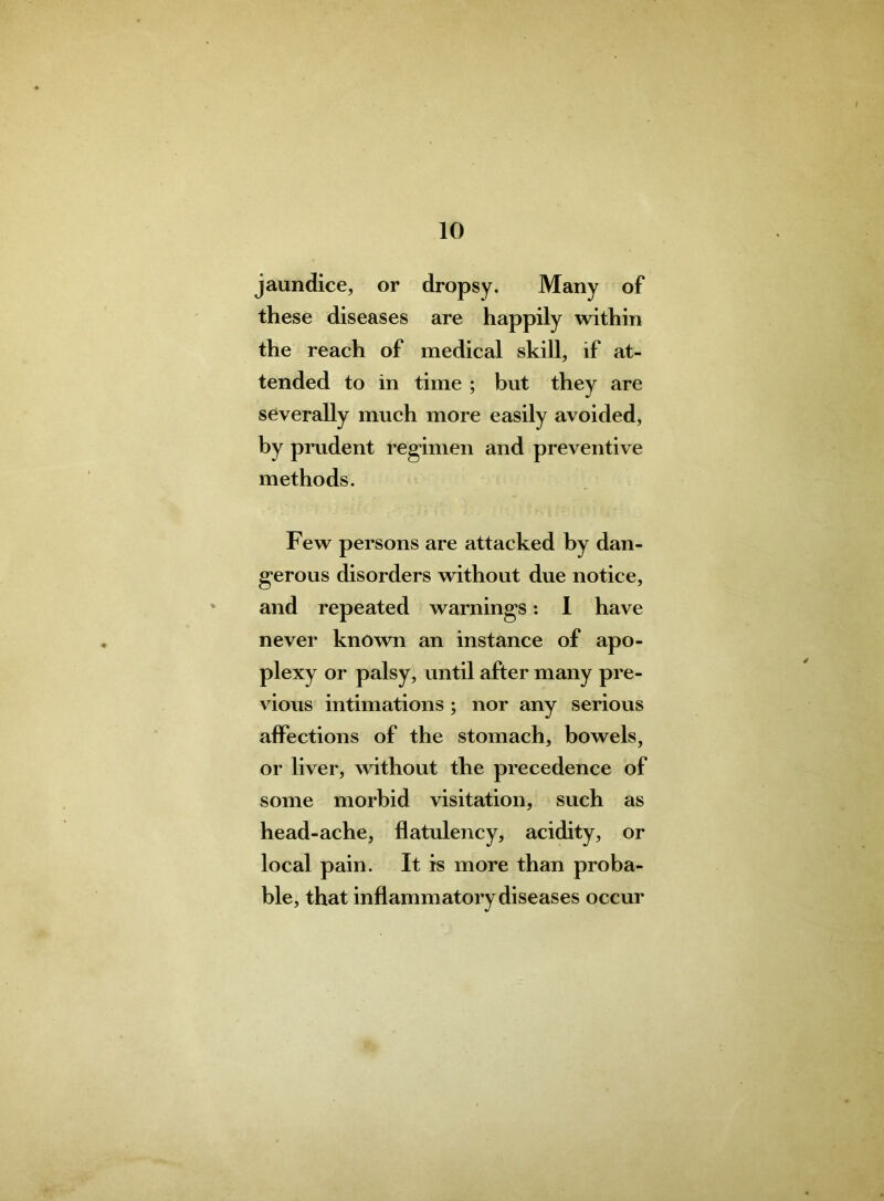 jaundice, or dropsy. Many of these diseases are happily within the reach of medical skill, if at- tended to in time ; but they are severally much more easily avoided, by prudent regimen and preventive methods. Few persons are attacked by dan- gerous disorders without due notice, and repeated warnings: I have never known an instance of apo- plexy or palsy, until after many pre- vious intimations ; nor any serious affections of the stomach, bowels, or liver, without the precedence of some morbid visitation, such as head-ache, flatulency, acidity, or local pain. It is more than proba- ble, that inflammatory diseases occur