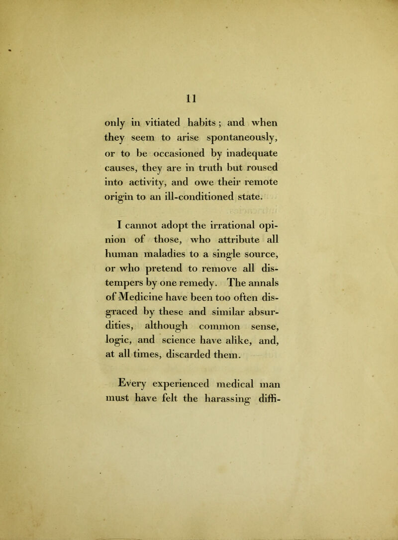 only in vitiated habits; and when they seem to arise spontaneously, or to be occasioned by inadequate causes, they are in truth but roused into activity, and owe their remote origin to an ill-conditioned state. I cannot adopt the irrational opi- nion of those, who attribute all human maladies to a single source, or who pretend to remove all dis- tempers by one remedy. The annals of Medicine have been too often dis- graced by these and similar absur- dities, although common sense, logic, and science have alike, and, at all times, discarded them. Every experienced medical man must have felt the harassing diffi-